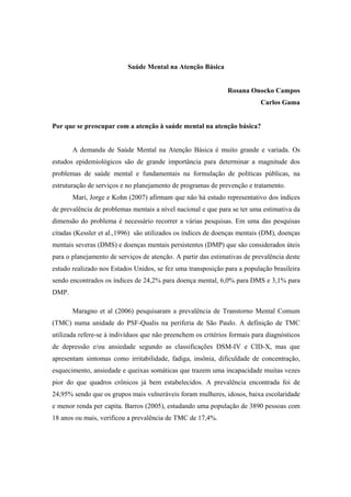 Saúde Mental na Atenção Básica
Rosana Onocko Campos
Carlos Gama
Por que se preocupar com a atenção à saúde mental na atenção básica?
A demanda de Saúde Mental na Atenção Básica é muito grande e variada. Os
estudos epidemiológicos são de grande importância para determinar a magnitude dos
problemas de saúde mental e fundamentais na formulação de políticas públicas, na
estruturação de serviços e no planejamento de programas de prevenção e tratamento.
Mari, Jorge e Kohn (2007) afirmam que não há estudo representativo dos índices
de prevalência de problemas mentais a nível nacional e que para se ter uma estimativa da
dimensão do problema é necessário recorrer a várias pesquisas. Em uma das pesquisas
citadas (Kessler et al.,1996) são utilizados os índices de doenças mentais (DM), doenças
mentais severas (DMS) e doenças mentais persistentes (DMP) que são considerados úteis
para o planejamento de serviços de atenção. A partir das estimativas de prevalência deste
estudo realizado nos Estados Unidos, se fez uma transposição para a população brasileira
sendo encontrados os índices de 24,2% para doença mental, 6,0% para DMS e 3,1% para
DMP.
Maragno et al (2006) pesquisaram a prevalência de Transtorno Mental Comum
(TMC) numa unidade do PSF-Qualis na periferia de São Paulo. A definição de TMC
utilizada refere-se à indivíduos que não preenchem os critérios formais para diagnósticos
de depressão e/ou ansiedade segundo as classificações DSM-IV e CID-X, mas que
apresentam sintomas como irritabilidade, fadiga, insônia, dificuldade de concentração,
esquecimento, ansiedade e queixas somáticas que trazem uma incapacidade muitas vezes
pior do que quadros crônicos já bem estabelecidos. A prevalência encontrada foi de
24,95% sendo que os grupos mais vulneráveis foram mulheres, idosos, baixa escolaridade
e menor renda per capita. Barros (2005), estudando uma população de 3890 pessoas com
18 anos ou mais, verificou a prevalência de TMC de 17,4%.
 