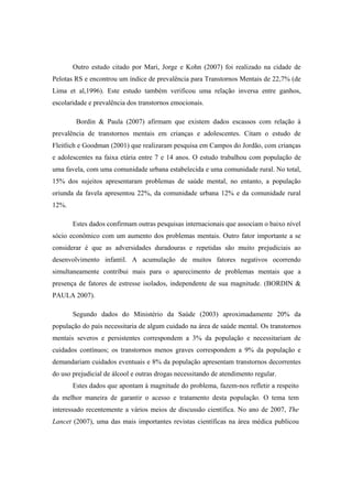 Outro estudo citado por Mari, Jorge e Kohn (2007) foi realizado na cidade de
Pelotas RS e encontrou um índice de prevalência para Transtornos Mentais de 22,7% (de
Lima et al,1996). Este estudo também verificou uma relação inversa entre ganhos,
escolaridade e prevalência dos transtornos emocionais.
Bordin & Paula (2007) afirmam que existem dados escassos com relação à
prevalência de transtornos mentais em crianças e adolescentes. Citam o estudo de
Fleitlich e Goodman (2001) que realizaram pesquisa em Campos do Jordão, com crianças
e adolescentes na faixa etária entre 7 e 14 anos. O estudo trabalhou com população de
uma favela, com uma comunidade urbana estabelecida e uma comunidade rural. No total,
15% dos sujeitos apresentaram problemas de saúde mental, no entanto, a população
oriunda da favela apresentou 22%, da comunidade urbana 12% e da comunidade rural
12%.
Estes dados confirmam outras pesquisas internacionais que associam o baixo nível
sócio econômico com um aumento dos problemas mentais. Outro fator importante a se
considerar é que as adversidades duradouras e repetidas são muito prejudiciais ao
desenvolvimento infantil. A acumulação de muitos fatores negativos ocorrendo
simultaneamente contribui mais para o aparecimento de problemas mentais que a
presença de fatores de estresse isolados, independente de sua magnitude. (BORDIN &
PAULA 2007).
Segundo dados do Ministério da Saúde (2003) aproximadamente 20% da
população do país necessitaria de algum cuidado na área de saúde mental. Os transtornos
mentais severos e persistentes correspondem a 3% da população e necessitariam de
cuidados contínuos; os transtornos menos graves correspondem a 9% da população e
demandariam cuidados eventuais e 8% da população apresentam transtornos decorrentes
do uso prejudicial de álcool e outras drogas necessitando de atendimento regular.
Estes dados que apontam à magnitude do problema, fazem-nos refletir a respeito
da melhor maneira de garantir o acesso e tratamento desta população. O tema tem
interessado recentemente a vários meios de discussão científica. No ano de 2007, The
Lancet (2007), uma das mais importantes revistas científicas na área médica publicou
 