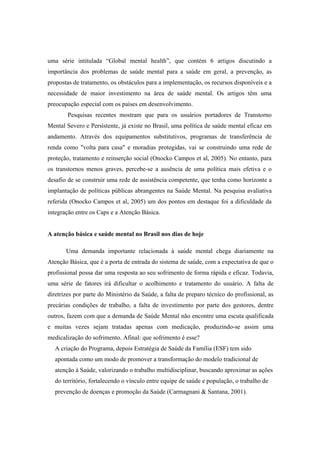 uma série intitulada “Global mental health”, que contém 6 artigos discutindo a
importância dos problemas de saúde mental para a saúde em geral, a prevenção, as
propostas de tratamento, os obstáculos para a implementação, os recursos disponíveis e a
necessidade de maior investimento na área de saúde mental. Os artigos têm uma
preocupação especial com os países em desenvolvimento.
Pesquisas recentes mostram que para os usuários portadores de Transtorno
Mental Severo e Persistente, já existe no Brasil, uma política de saúde mental eficaz em
andamento. Através dos equipamentos substitutivos, programas de transferência de
renda como "volta para casa" e moradias protegidas, vai se construindo uma rede de
proteção, tratamento e reinserção social (Onocko Campos et al, 2005). No entanto, para
os transtornos menos graves, percebe-se a ausência de uma política mais efetiva e o
desafio de se construir uma rede de assistência competente, que tenha como horizonte a
implantação de políticas públicas abrangentes na Saúde Mental. Na pesquisa avaliativa
referida (Onocko Campos et al, 2005) um dos pontos em destaque foi a dificuldade da
integração entre os Caps e a Atenção Básica.
A atenção básica e saúde mental no Brasil nos dias de hoje
Uma demanda importante relacionada à saúde mental chega diariamente na
Atenção Básica, que é a porta de entrada do sistema de saúde, com a expectativa de que o
profissional possa dar uma resposta ao seu sofrimento de forma rápida e eficaz. Todavia,
uma série de fatores irá dificultar o acolhimento e tratamento do usuário. A falta de
diretrizes por parte do Ministério da Saúde, a falta de preparo técnico do profissional, as
precárias condições de trabalho, a falta de investimento por parte dos gestores, dentre
outros, fazem com que a demanda de Saúde Mental não encontre uma escuta qualificada
e muitas vezes sejam tratadas apenas com medicação, produzindo-se assim uma
medicalização do sofrimento. Afinal: que sofrimento é esse?
A criação do Programa, depois Estratégia de Saúde da Família (ESF) tem sido
apontada como um modo de promover a transformação do modelo tradicional de
atenção à Saúde, valorizando o trabalho multidisciplinar, buscando aproximar as ações
do território, fortalecendo o vínculo entre equipe de saúde e população, o trabalho de
prevenção de doenças e promoção da Saúde (Carmagnani & Santana, 2001).
 
