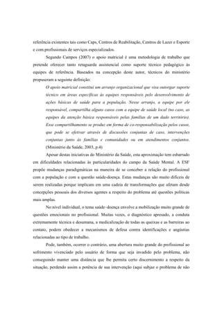 referência existentes tais como Caps, Centros de Reabilitação, Centros de Lazer e Esporte
e com profissionais de serviços especializados.
Segundo Campos (2007) o apoio matricial é uma metodologia de trabalho que
pretende oferecer tanto retaguarda assistencial como suporte técnico pedagógico às
equipes de referência. Baseados na concepção deste autor, técnicos do ministério
propuseram a seguinte definição:
O apoio matricial constitui um arranjo organizacional que visa outorgar suporte
técnico em áreas específicas às equipes responsáveis pelo desenvolvimento de
ações básicas de saúde para a população. Nesse arranjo, a equipe por ele
responsável, compartilha alguns casos com a equipe de saúde local (no caso, as
equipes da atenção básica responsáveis pelas famílias de um dado território).
Esse compartilhamento se produz em forma de co-responsabilização pelos casos,
que pode se efetivar através de discussões conjuntas de caso, intervenções
conjuntas junto às famílias e comunidades ou em atendimentos conjuntos.
(Ministério da Saúde, 2003, p.4)
Apesar destas iniciativas do Ministério da Saúde, esta aproximação tem esbarrado
em dificuldades relacionadas às particularidades do campo da Saúde Mental. A ESF
propõe mudanças paradigmáticas na maneira de se conceber a relação do profissional
com a população e com a questão saúde-doença. Estas mudanças são muito difíceis de
serem realizadas porque implicam em uma cadeia de transformações que afetam desde
concepções pessoais dos diversos agentes a respeito do problema até questões políticas
mais amplas.
No nível individual, o tema saúde–doença envolve a mobilização muito grande de
questões emocionais no profissional. Muitas vezes, o diagnóstico apresado, a conduta
extremamente técnica e desumana, a medicalização de todas as queixas e as barreiras ao
contato, podem obedecer a mecanismos de defesa contra identificações e angústias
relacionadas ao tipo de trabalho.
Pode, também, ocorrer o contrário, uma abertura muito grande do profissional ao
sofrimento vivenciado pelo usuário de forma que seja invadido pelo problema, não
conseguindo manter uma distância que lhe permita certo discernimento a respeito da
situação, perdendo assim a potência de sua intervenção (aqui subjaz o problema de não
 