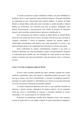 É comum encontrarmos equipes trabalhando cindidas, uma parte trabalhando os
problemas físicos e outra responsável pelos problemas psíquicos. Há grande dificuldade
de implantação do que é preconizado pelas políticas públicas. As práticas de Saúde
Mental na Atenção Básica ainda estão muito vinculadas ao modelo biomédico, faltando
preparo aos profissionais. Isto acarretaria uma série de posturas inadequadas como
práticas discriminatórias e preconceituosas com relação ao portador de sofrimento
psíquico, ações moralistas, normatizadoras e repressivas, infantilização, etc.
Para continuarmos esta reflexão a respeito da Saúde Mental na Atenção Básica
temos que estar atentos aos diversos fatores envolvidos neste processo que vão desde as
condições econômicas e sociais da população, passando por questões ligadas à
subjetividade contemporânea, pela maneira como estão organizados os serviços e que
tipo de demanda induzem, até a capacitação dos profissionais envolvidos nesta tarefa.
Dessa conformação de relações extremadamente singulares é que sairão os
pedidos, as demandas, que serão encaminhadas à equipe e será aprofundando e alargando
a compreensão desses pedidos que, uma abordagem da saúde mental na rede Básica,
poderá se constituir como eficaz para defender a vida, para diminuir a dor e o sofrimento
extremo.
Como é viver hoje em algumas regiões do Brasil
Vivemos numa sociedade regulada pela lógica capitalista, pautada num modelo
neoliberal e globalizado, onde o que importa é a capacidade produtiva do sujeito e tudo
que não se adequa a este ideal é desqualificado. A chamada “sociedade do espetáculo”
pressupõe um sujeito competitivo e individualista, que valoriza sua ascensão profissional
e seu sucesso pessoal em detrimento de princípios solidários.
As relações interpessoais aparecem como cada vez mais supérfluas, baseadas em
interesses e projetos pessoais, afastando-se de projetos coletivos. Há um imaginário
social que associa a possibilidade de consumo à construção identitária do sujeito,
valorizando o “ter” em detrimento do “ser” (Birman, 2001).
O processo de globalização introduz novas dinâmicas sociais onde mudanças
ocorrem de modo cada vez mais rápido, exigindo do sujeito capacidade de adaptação e
 
