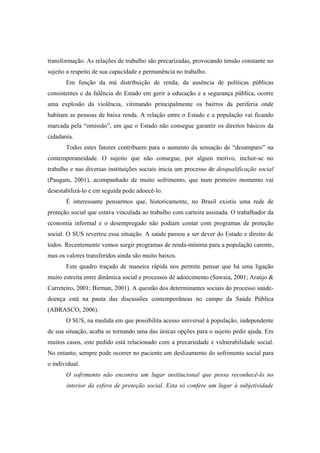 transformação. As relações de trabalho são precarizadas, provocando tensão constante no
sujeito a respeito de sua capacidade e permanência no trabalho.
Em função da má distribuição de renda, da ausência de políticas públicas
consistentes e da falência do Estado em gerir a educação e a segurança pública, ocorre
uma explosão da violência, vitimando principalmente os bairros da periferia onde
habitam as pessoas de baixa renda. A relação entre o Estado e a população vai ficando
marcada pela “omissão”, em que o Estado não consegue garantir os direitos básicos da
cidadania.
Todos estes fatores contribuem para o aumento da sensação de “desamparo” na
contemporaneidade. O sujeito que não consegue, por algum motivo, incluir-se no
trabalho e nas diversas instituições sociais inicia um processo de desqualificação social
(Paugam, 2001), acompanhado de muito sofrimento, que num primeiro momento vai
desestabilizá-lo e em seguida pode adoecê-lo.
É interessante pensarmos que, historicamente, no Brasil existiu uma rede de
proteção social que estava vinculada ao trabalho com carteira assinada. O trabalhador da
economia informal e o desempregado não podiam contar com programas de proteção
social. O SUS reverteu essa situação. A saúde passou a ser dever do Estado e direito de
todos. Recentemente vemos surgir programas de renda-mínima para a população carente,
mas os valores transferidos ainda são muito baixos.
Este quadro traçado de maneira rápida nos permite pensar que há uma ligação
muito estreita entre dinâmica social e processos de adoecimento (Sawaia, 2001; Araújo &
Carreteiro, 2001; Birman, 2001). A questão dos determinantes sociais do processo saúde-
doença está na pauta das discussões contemporâneas no campo da Saúde Pública
(ABRASCO, 2006).
O SUS, na medida em que possibilita acesso universal à população, independente
de sua situação, acaba se tornando uma das únicas opções para o sujeito pedir ajuda. Em
muitos casos, este pedido está relacionado com a precariedade e vulnerabilidade social.
No entanto, sempre pode ocorrer no paciente um deslizamento do sofrimento social para
o individual.
O sofrimento não encontra um lugar institucional que possa reconhecê-lo no
interior da esfera de proteção social. Esta só confere um lugar à subjetividade
 