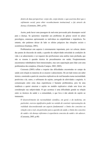 dentro de duas perspectivas: corpo são, corpo doente, o que acarreta dizer que o
sofrimento social, para obter reconhecimento institucional, o faz através da
doença. (Carreteiro, 2001, p.93):
Assim, pode haver uma passagem de mal-estar provocado pelo desamparo social
para a doença. Se quisermos responder aos problemas de gênese social no plano
psicológico, estaremos aprisionando os indivíduos na culpabilidade e impotência. No
entanto, não podemos deixar de lado os efeitos psíquicos das situações sociais e
econômicas (Gaulejac, 2001).
Problematizar este aspecto é extremamente importante, pois vai colocar, dentro
das pautas de discussão da saúde, a questão da subjetividade articulada às condições de
vida e ao adoecimento e vai requerer dos profissionais uma análise mais profunda, que
não se resuma à questão técnica de procedimentos em saúde. Freqüentemente
encontramos trabalhadores bem-intencionados, mas sem capacitação para lidar com uma
problemática tão complexa. (Onocko Campos, 2003; 2005).
Czeresnia (2003) reflete a respeito das dificuldades encontradas no campo da
saúde com relação às maneiras de se encarar o adoecimento. De um lado temos um saber
técnico, construído a partir de conceitos explicativos do real baseados numa racionalidade
positivista e de, outro, o sofrimento do sujeito, carregado de afetividade e angústia. A
comunicação entre estas duas experiências é bastante problemática, pois há uma
tendência a querer encaixar o sujeito no modelo explicativo criado sem levar em
consideração sua subjetividade. O que acontece é uma dificuldade grande na relação
entre os técnicos da saúde e a comunidade, o que leva à não adesão do sujeito ao
tratamento.
O desenvolvimento da racionalidade científica, em geral, e da medicina, em
particular, exerceu significativo poder no sentido de construir representações da
realidade desconsiderando um aspecto fundamental: o limite dos conceitos na
relação com o real, em particular para a questão da saúde, o limite dos conceitos
de saúde e de doença referentes à experiência concreta da saúde e do adoecer.
(Czeresnia, 2003, p.40)
 
