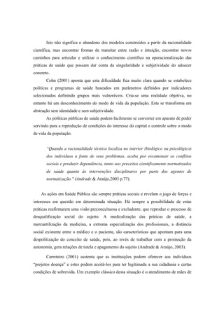 Isto não significa o abandono dos modelos construídos a partir da racionalidade
científica, mas encontrar formas de transitar entre razão e intuição, encontrar novos
caminhos para articular e utilizar o conhecimento científico na operacionalização das
práticas de saúde que possam dar conta da singularidade e subjetividade do adoecer
concreto.
Cohn (2001) aponta que esta dificuldade fica muito clara quando se estabelece
políticas e programas de saúde baseados em parâmetros definidos por indicadores
selecionados definindo grupos mais vulneráveis. Cria-se uma realidade objetiva, no
entanto há um desconhecimento do modo de vida da população. Esta se transforma em
abstração sem identidade e sem subjetividade.
As políticas públicas de saúde podem facilmente se converter em aparato de poder
servindo para a reprodução de condições do interesse do capital e controle sobre o modo
de vida da população.
“Quando a racionalidade técnica localiza no interior (biológico ou psicológico)
dos indivíduos a fonte de seus problemas, acaba por escamotear os conflitos
sociais e produzir dependência, tanto aos preceitos cientificamente normatizados
de saúde quanto às intervenções disciplinares por parte dos agentes de
normatização." (Andrade & Araújo,2003 p.77).
As ações em Saúde Pública são sempre práticas sociais e revelam o jogo de forças e
interesses em questão em determinada situação. Há sempre a possibilidade de estas
práticas reafirmarem uma visão preconceituosa e excludente, que reproduz o processo de
desqualificação social do sujeito. A medicalização das práticas de saúde, a
mercantilização da medicina, a extrema especialização dos profissionais, a distância
social existente entre o médico e o paciente, são características que apontam para uma
despolitização do conceito de saúde, pois, ao invés de trabalhar com a promoção da
autonomia, gera relações de tutela e apagamento do sujeito (Andrade & Araújo, 2003).
Carreteiro (2001) sustenta que as instituições podem oferecer aos indivíduos
“projetos doença” e estes podem aceitá-los para ter legitimada a sua cidadania e certas
condições de sobrevida. Um exemplo clássico desta situação é o atendimento de mães de
 