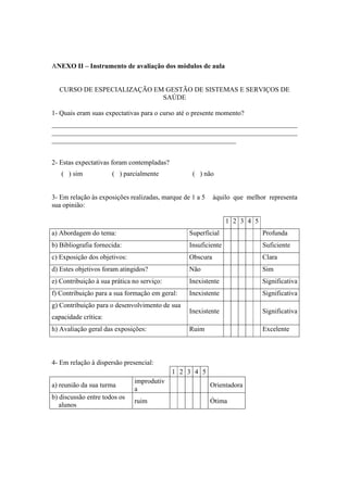 ANEXO II – Instrumento de avaliação dos módulos de aula
CURSO DE ESPECIALIZAÇÃO EM GESTÃO DE SISTEMAS E SERVIÇOS DE
SAÚDE
1- Quais eram suas expectativas para o curso até o presente momento?
________________________________________________________________________
________________________________________________________________________
______________________________________________________
2- Estas expectativas foram contempladas?
( ) sim ( ) parcialmente ( ) não
3- Em relação às exposições realizadas, marque de 1 a 5 àquilo que melhor representa
sua opinião:
1 2 3 4 5
a) Abordagem do tema: Superficial Profunda
b) Bibliografia fornecida: Insuficiente Suficiente
c) Exposição dos objetivos: Obscura Clara
d) Estes objetivos foram atingidos? Não Sim
e) Contribuição à sua prática no serviço: Inexistente Significativa
f) Contribuição para a sua formação em geral: Inexistente Significativa
g) Contribuição para o desenvolvimento de sua
capacidade crítica:
Inexistente Significativa
h) Avaliação geral das exposições: Ruim Excelente
4- Em relação à dispersão presencial:
1 2 3 4 5
a) reunião da sua turma
improdutiv
a
Orientadora
b) discussão entre todos os
alunos
ruim Ótima
 