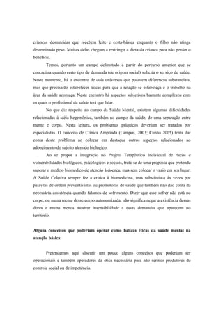 crianças desnutridas que recebem leite e cesta-básica enquanto o filho não atinge
determinado peso. Muitas delas chegam a restringir a dieta da criança para não perder o
benefício.
Temos, portanto um campo delimitado a partir do percurso anterior que se
concretiza quando certo tipo de demanda (de origem social) solicita o serviço de saúde.
Neste momento, há o encontro de dois universos que possuem diferenças substanciais,
mas que precisarão estabelecer trocas para que a relação se estabeleça e o trabalho na
área da saúde aconteça. Neste encontro há aspectos subjetivos bastante complexos com
os quais o profissional da saúde terá que lidar.
No que diz respeito ao campo da Saúde Mental, existem algumas dificuldades
relacionadas à idéia hegemônica, também no campo da saúde, de uma separação entre
mente e corpo. Nesta leitura, os problemas psíquicos deveriam ser tratados por
especialistas. O conceito de Clínica Ampliada (Campos, 2003; Cunha 2005) tenta dar
conta deste problema ao colocar em destaque outros aspectos relacionados ao
adoecimento do sujeito além do biológico.
Ao se propor a integração no Projeto Terapêutico Individual de riscos e
vulnerabilidades biológicos, psicológicos e sociais, trata-se de uma proposta que pretende
superar o modelo biomédico de atenção à doença, mas sem colocar o vazio em seu lugar.
A Saúde Coletiva sempre fez a crítica à biomedicina, mas substituiu-a às vezes por
palavras de ordem preventivistas ou promotoras de saúde que também não dão conta da
necessária assistência quando falamos de sofrimento. Dizer que esse sofrer não está no
corpo, ou numa mente desse corpo autonomizada, não significa negar a existência dessas
dores e muito menos mostrar insensibilidade a essas demandas que aparecem no
território.
Alguns conceitos que poderiam operar como balizas éticas da saúde mental na
atenção básica:
Pretendemos aqui discutir um pouco alguns conceitos que poderiam ser
operacionais e também operadores da ética necessária para não sermos produtores de
controle social ou de impotência.
 