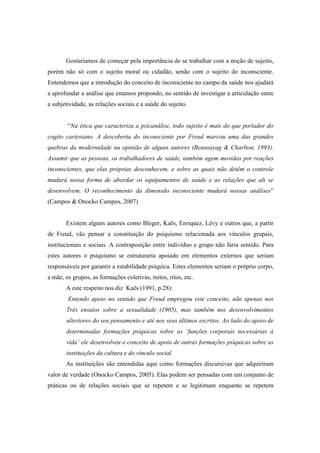 Gostaríamos de começar pela importância de se trabalhar com a noção de sujeito,
porém não só com o sujeito moral ou cidadão, senão com o sujeito do inconsciente.
Entendemos que a introdução do conceito de inconsciente no campo da saúde nos ajudará
a aprofundar a análise que estamos propondo, no sentido de investigar a articulação entre
a subjetividade, as relações sociais e a saúde do sujeito.
“Na ética que caracteriza a psicanálise, todo sujeito é mais do que portador do
cogito cartesiano. A descoberta do inconsciente por Freud marcou uma das grandes
quebras da modernidade na opinião de alguns autores (Benasayag & Charlton, 1993).
Assumir que as pessoas, os trabalhadores de saúde, também agem movidas por reações
inconscientes, que elas próprias desconhecem, e sobre as quais não detêm o controle
mudará nossa forma de abordar os equipamentos de saúde e as relações que ali se
desenvolvem. O reconhecimento da dimensão inconsciente mudará nossas análises”
(Campos & Onocko Campos, 2007)
Existem alguns autores como Bleger, Kaës, Enriquez, Lévy e outros que, a partir
de Freud, vão pensar a constituição do psiquismo relacionada aos vínculos grupais,
institucionais e sociais. A contraposição entre indivíduo e grupo não faria sentido. Para
estes autores o psiquismo se estruturaria apoiado em elementos externos que seriam
responsáveis por garantir a estabilidade psíquica. Estes elementos seriam o próprio corpo,
a mãe, os grupos, as formações coletivas, mitos, ritos, etc.
A este respeito nos diz Kaës (1991, p.28):
Entendo apoio no sentido que Freud empregou este conceito, não apenas nos
Três ensaios sobre a sexualidade (1905), mas também nos desenvolvimentos
ulteriores do seu pensamento e até nos seus últimos escritos. Ao lado do apoio de
determinadas formações psíquicas sobre as ‘funções corporais necessárias à
vida’ ele desenvolveu o conceito de apoio de outras formações psíquicas sobre as
instituições da cultura e do vínculo social.
As instituições são entendidas aqui como formações discursivas que adquiriram
valor de verdade (Onocko Campos, 2005). Elas podem ser pensadas com um conjunto de
práticas ou de relações sociais que se repetem e se legitimam enquanto se repetem
 