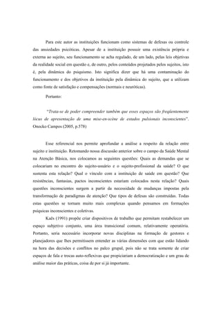 Para este autor as instituições funcionam como sistemas de defesas ou controle
das ansiedades psicóticas. Apesar de a instituição possuir uma existência própria e
externa ao sujeito, seu funcionamento se acha regulado, de um lado, pelas leis objetivas
da realidade social em questão e, de outro, pelos conteúdos projetados pelos sujeitos, isto
é, pela dinâmica do psiquismo. Isto significa dizer que há uma contaminação do
funcionamento e dos objetivos da instituição pela dinâmica do sujeito, que a utilizam
como fonte de satisfação e compensações (normais e neuróticas).
Portanto:
“Trata-se de poder compreender também que esses espaços são freqüentemente
lócus de apresentação de uma mise-en-scène de estados pulsionais inconscientes”.
Onocko Campos (2005, p.578)
Esse referencial nos permite aprofundar a análise a respeito da relação entre
sujeito e instituição. Retomando nossa discussão anterior sobre o campo da Saúde Mental
na Atenção Básica, nos colocamos as seguintes questões: Quais as demandas que se
colocariam no encontro do sujeito-usuário e o sujeito-profissional da saúde? O que
sustenta esta relação? Qual o vínculo com a instituição de saúde em questão? Que
resistências, fantasias, pactos inconscientes estariam colocados nesta relação? Quais
questões inconscientes surgem a partir da necessidade de mudanças impostas pela
transformação de paradigmas de atenção? Que tipos de defesas são construídas. Todas
estas questões se tornam muito mais complexas quando pensamos em formações
psíquicas inconscientes e coletivas.
Kaës (1991) propõe criar dispositivos de trabalho que permitam restabelecer um
espaço subjetivo conjunto, uma área transicional comum, relativamente operatória.
Portanto, seria necessário incorporar novas disciplinas na formação de gestores e
planejadores que lhes permitissem entender as várias dimensões com que estão lidando
na hora das decisões e conflitos no palco grupal, pois não se trata somente de criar
espaços de fala e trocas auto-reflexivas que propiciariam a democratização e um grau de
análise maior das práticas, coisa de por si já importante.
 