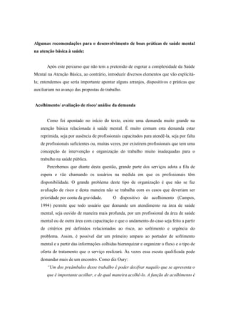 Algumas recomendações para o desenvolvimento de boas práticas de saúde mental
na atenção básica à saúde:
Após este percurso que não tem a pretensão de esgotar a complexidade da Saúde
Mental na Atenção Básica, ao contrário, introduzir diversos elementos que vão explicitá-
la; entendemos que seria importante apontar alguns arranjos, dispositivos e práticas que
auxiliariam no avanço das propostas de trabalho.
Acolhimento/ avaliação de risco/ análise da demanda
Como foi apontado no início do texto, existe uma demanda muito grande na
atenção básica relacionada à saúde mental. É muito comum esta demanda estar
reprimida, seja por ausência de profissionais capacitados para atendê-la, seja por falta
de profissionais suficientes ou, muitas vezes, por existirem profissionais que tem uma
concepção de intervenção e organização do trabalho muito inadequadas para o
trabalho na saúde pública.
Percebemos que diante desta questão, grande parte dos serviços adota a fila de
espera e vão chamando os usuários na medida em que os profissionais têm
disponibilidade. O grande problema deste tipo de organização é que não se faz
avaliação de risco e desta maneira não se trabalha com os casos que deveriam ser
prioridade por conta da gravidade. O dispositivo do acolhimento (Campos,
1994) permite que todo usuário que demande um atendimento na área de saúde
mental, seja ouvido de maneira mais profunda, por um profissional da área de saúde
mental ou de outra área com capacitação e que o andamento do caso seja feito a partir
de critérios pré definidos relacionados ao risco, ao sofrimento e urgência do
problema. Assim, é possível dar um primeiro amparo ao portador de sofrimento
mental e a partir das informações colhidas hierarquizar e organizar o fluxo e o tipo de
oferta de tratamento que o serviço realizará. Às vezes essa escuta qualificada pode
demandar mais de um encontro. Como diz Oury:
“Um dos preâmbulos desse trabalho é poder decifrar naquilo que se apresenta o
que é importante acolher, e de qual maneira acolhê-lo. A função de acolhimento é
 