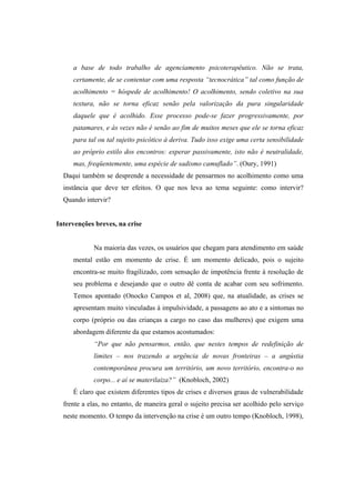 a base de todo trabalho de agenciamento psicoterapêutico. Não se trata,
certamente, de se contentar com uma resposta “tecnocrática” tal como função de
acolhimento = hóspede de acolhimento! O acolhimento, sendo coletivo na sua
textura, não se torna eficaz senão pela valorização da pura singularidade
daquele que é acolhido. Esse processo pode-se fazer progressivamente, por
patamares, e às vezes não é senão ao fim de muitos meses que ele se torna eficaz
para tal ou tal sujeito psicótico à deriva. Tudo isso exige uma certa sensibilidade
ao próprio estilo dos encontros: esperar passivamente, isto não é neutralidade,
mas, freqüentemente, uma espécie de sadismo camuflado”. (Oury, 1991)
Daqui também se desprende a necessidade de pensarmos no acolhimento como uma
instância que deve ter efeitos. O que nos leva ao tema seguinte: como intervir?
Quando intervir?
Intervenções breves, na crise
Na maioria das vezes, os usuários que chegam para atendimento em saúde
mental estão em momento de crise. É um momento delicado, pois o sujeito
encontra-se muito fragilizado, com sensação de impotência frente à resolução de
seu problema e desejando que o outro dê conta de acabar com seu sofrimento.
Temos apontado (Onocko Campos et al, 2008) que, na atualidade, as crises se
apresentam muito vinculadas à impulsividade, a passagens ao ato e a sintomas no
corpo (próprio ou das crianças a cargo no caso das mulheres) que exigem uma
abordagem diferente da que estamos acostumados:
“Por que não pensarmos, então, que nestes tempos de redefinição de
limites – nos trazendo a urgência de novas fronteiras – a angústia
contemporânea procura um território, um novo território, encontra-o no
corpo... e aí se materilaiza?” (Knobloch, 2002)
É claro que existem diferentes tipos de crises e diversos graus de vulnerabilidade
frente a elas, no entanto, de maneira geral o sujeito precisa ser acolhido pelo serviço
neste momento. O tempo da intervenção na crise é um outro tempo (Knobloch, 1998),
 