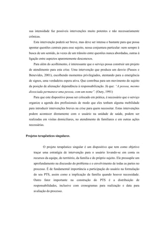 sua intensidade faz possíveis intervenções muito potentes e não necessariamente
crônicas.
Esta intervenção poderá ser breve, mas deve ser intensa o bastante para que possa
apontar questões centrais para esse sujeito, nessa conjuntura particular: nem sempre à
busca de um sentido, às vezes de um trânsito entre questões nunca abordadas, outras à
ligação entre aspectos aparentemente desconexos.
Para além do acolhimento, é interessante que o serviço possa construir um projeto
de atendimento para esta crise. Uma intervenção que produza um desvio (Passos e
Benevides, 2001), escolhendo momentos privilegiados, atentando para a emergência
de signos, uma verdadeira espera ativa. Que contribua para um movimento do sujeito
da posição de alienação/ dependência à responsabilização. Já que: “A pessoa, mesmo
dissociada permanece uma pessoa, com um nome”. (Oury, 1991)
Para que este dispositivo possa ser colocado em prática, é necessário que o serviço
organize a agenda dos profissionais de modo que eles tenham alguma mobilidade
para introduzir intervenções breves na crise para quem necessitar. Estas intervenções
podem acontecer diretamente com o usuário na unidade de saúde, podem ser
realizadas em visitas domiciliares, no atendimento de familiares e em outras ações
necessárias.
Projetos terapêuticos singulares.
O projeto terapêutico singular é um dispositivo que tem como objetivo
traçar uma estratégia de intervenção para o usuário levando-se em conta os
recursos da equipe, do território, da família e do próprio sujeito. Ele pressupõe um
aprofundamento na discussão do problema e o envolvimento de todas as partes no
processo. É de fundamental importância a participação do usuário na formulação
do seu PTS, assim como a implicação da família quando houver necessidade.
Outro fator importante na construção do PTS é a distribuição de
responsabilidades, inclusive com cronogramas para realização e data para
avaliação do processo.
 
