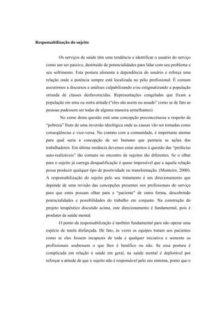 Responsabilização do sujeito
Os serviços de saúde têm uma tendência a identificar o usuário do serviço
como um ser passivo, destituído de potencialidades para lidar com seu problema e
seu sofrimento. Esta postura alimenta a dependência do usuário e reforça uma
relação onde a potência sempre está localizada no pólo profissional. É comum
assistirmos a discursos e análises culpabilizando e/ou estigmatizando a população
oriunda de classes desfavorecidas. Representações congeladas que fixam a
população em uma ou outra atitude (“eles são assim ou assado” como se de fato as
pessoas pudessem ser todas de alguma maneira semelhantes)
No cerne desta questão está uma concepção preconceituosa a respeito da
“pobreza” fruto de uma inversão ideológica onde as causas vão ser tomadas como
conseqüências e vice-versa. No contato com a comunidade, é importante atentar
para qual seria a concepção de ser humano que permeia as ações dos
trabalhadores. Em última instância devemos estar atentos à questão das “profecias
auto-realizáveis” tão comuns no encontro de sujeitos tão diferentes. Se o olhar
para o sujeito já carrega desqualificação é quase impossível que a aquela relação
possa produzir qualquer tipo de positividade ou transformação. (Monteiro, 2000).
A responsabilização do sujeito pelo seu tratamento é um direcionamento que
depende de uma revisão das concepções presentes nos profissionais do serviço
para que estes possam olhar para o “paciente” de outra forma, descobrindo
potencialidades e possibilidades do trabalho em conjunto. Na construção do
projeto terapêutico discutido acima, este direcionamento é fundamental, pois é
produtor de saúde mental.
O ponto da responsabilização é também fundamental para não operar uma
espécie de tutela disfarçada. De fato, às vezes as equipes tratam aos pacientes
como se eles fossem incapazes de toda e qualquer iniciativa e somente os
profissionais soubessem o que lhes é benéfico ou não. Se essa postura é
complicada em relação à saúde em geral, na saúde mental é deplorável por
reforçar a atitude de que o sujeito não é responsável pelo seu sintoma, ponto que o
 