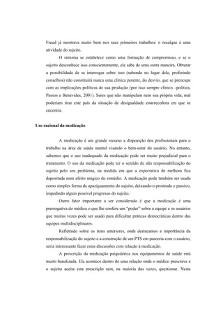 Freud já mostrava muito bem nos seus primeiros trabalhos: o recalque é uma
atividade do sujeito.
O sintoma se estabelece como uma formação de compromisso, e se o
sujeito desconhece isso conscientemente, ele sabe de uma outra maneira. Obturar
a possibilidade de se interrogar sobre isso (sabendo no lugar dele, proferindo
conselhos) não constituirá nunca uma clínica potente, do desvio, que se preocupe
com as implicações políticas de sua produção (por isso sempre clínico –política,
Passos e Benevides, 2001). Seres que não manipulam nem sua própria vida, mal
poderiam tirar este país da situação de desigualdade estarrecedora em que se
encontra.
Uso racional da medicação
A medicação é um grande recurso a disposição dos profissionais para o
trabalho na área de saúde mental visando o bem-estar do usuário. No entanto,
sabemos que o uso inadequado da medicação pode ser muito prejudicial para o
tratamento. O uso da medicação pode ter o sentido de não responsabilização do
sujeito pelo seu problema, na medida em que a expectativa de melhora fica
depositada num efeito mágico do remédio. A medicação pode também ser usada
como simples forma de apaziguamento do sujeito, deixando-o prostrado e passivo,
impedindo algum possível progresso do sujeito.
Outro fator importante a ser considerado é que a medicação é uma
prerrogativa do médico o que lhe confere um “poder” sobre a equipe e os usuários
que muitas vezes pode ser usado para dificultar práticas democráticas dentro das
equipes multidisciplinares.
Refletindo sobre os itens anteriores, onde destacamos a importância da
responsabilização do sujeito e a construção de um PTS em parceria com o usuário,
seria interessante fazer estas discussões com relação à medicação.
A prescrição da medicação psiquiátrica nos equipamentos de saúde está
muito banalizada. Ela acontece dentro de uma relação onde o médico prescreve e
o sujeito aceita esta prescrição sem, na maioria das vezes, questionar. Nesta
 