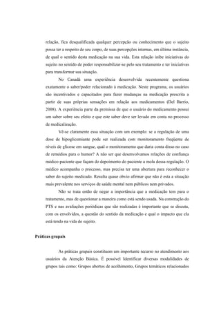relação, fica desqualificada qualquer percepção ou conhecimento que o sujeito
possa ter a respeito de seu corpo, de suas percepções internas, em última instância,
de qual o sentido desta medicação na sua vida. Esta relação inibe iniciativas do
sujeito no sentido de poder responsabilizar-se pelo seu tratamento e ter iniciativas
para transformar sua situação.
No Canadá uma experiência desenvolvida recentemente questiona
exatamente o saber/poder relacionado à medicação. Neste programa, os usuários
são incentivados e capacitados para fazer mudanças na medicação prescrita a
partir de suas próprias sensações em relação aos medicamentos (Del Barrio,
2008). A experiência parte da premissa de que o usuário do medicamento possui
um saber sobre seu efeito e que este saber deve ser levado em conta no processo
de medicalização.
Vê-se claramente essa situação com um exemplo: se a regulação de uma
dose de hipoglicemiante pode ser realizada com monitoramento freqüente de
níveis de glicose em sangue, qual o monitoramento que daria conta disso no caso
de remédios para o humor? A não ser que desenvolvamos relações de confiança
médico-paciente que façam do depoimento do paciente a mola dessa regulação. O
médico acompanha o processo, mas precisa ter uma abertura para reconhecer o
saber do sujeito medicado. Resulta quase obvio afirmar que não é esta a situação
mais prevalente nos serviços de saúde mental nem públicos nem privados.
Não se trata então de negar a importância que a medicação tem para o
tratamento, mas de questionar a maneira como está sendo usada. Na construção do
PTS e nas avaliações periódicas que são realizadas é importante que se discuta,
com os envolvidos, a questão do sentido da medicação e qual o impacto que ela
está tendo na vida do sujeito.
Práticas grupais
As práticas grupais constituem um importante recurso no atendimento aos
usuários da Atenção Básica. É possível Identificar diversas modalidades de
grupos tais como: Grupos abertos de acolhimento, Grupos temáticos relacionados
 