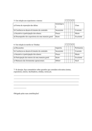 5- Em relação aos expositores e tutores: 1 2 3 4 5
a) Forma de exposição das idéias:
Ininteligíve
l
Clara
b) Coerência no desenvolvimento do conteúdo: Incoerente Coerente
c) Incentivo à participação dos alunos: Pouco Muito
d) Desempenho dos expositores de uma maneira geral: Ruim Excelente
6- Em relação às tarefas no Teleduc: 1 2 3 4 5
a) Discussões: Impertin. Pertinentes
b) Coerência no desenvolvimento do conteúdo: Incoerente Coerente
c) Incentivo à participação dos alunos: Pouco Muito
d) Participação dos tutores de uma maneira geral: Ruim Excelente
e) Manuseio das ferramentas operacionais: Difícil Fácil
7- Se desejar, faça comentários sobre questões que considera relevantes (temas,
expositores, tutores, facilitadores, teleduc, textos,etc.
________________________________________________________________________
________________________________________________________________________
________________________________________________________________________
________________________________________________________________________
______________
Obrigado pelas suas contribuições!
 