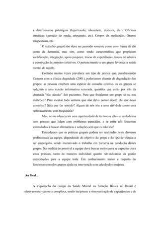 a determinadas patologias (hipertensão, obesidade, diabetes, etc.), Oficinas
temáticas (geração de renda, artesanato, etc), Grupos de medicação, Grupos
terapêuticos, etc.
O trabalho grupal não deve ser pensado somente como uma forma de dar
conta da demanda, mas sim, como tendo características que propiciam
socialização, integração, apoio psíquico, trocas de experiências, trocas de saberes
e construção de projetos coletivos. O pertencimento a um grupo favorece a saúde
mental do sujeito.
Contudo muitas vezes prevalece um tipo de prática que, parafraseando
Campos com a clínica degradada (2001), poderíamos chamar de degradação dos
grupos: as pessoas recebem uma espécie de consulta coletiva ou os grupos se
reduzem a uma cessão informativa reiterada, questões que estão por trás da
chamada “não adesão” dos pacientes. Para que freqüentar um grupo se eu sou
diabético? Para escutar toda semana que não devo comer doce? Ou que devo
caminhar? Será que faz sentido? Algum de nós iria a uma atividade como essa
reiteradamente, com freqüência?
Mas, se me ofereceram uma oportunidade de ter trocas vitais e verdadeiras
com pessoas que lidam com problemas parecidos, e se entre nós fossemos
estimulados a buscar alternativas e soluções será que eu não iria?
Entendemos que as práticas grupais podem ser realizadas pelos diversos
profissionais da equipe, dependendo do objetivo do grupo e do tipo de técnica a
ser empregada, sendo incentivado o trabalho em parceria na condução destes
grupos. Na medida do possível a equipe deve buscar meios para se capacitar para
estas práticas, tanto de maneira individual quanto reivindicando da gestão
capacitações para a equipe toda. Um conhecimento maior a respeito do
funcionamento dos grupos ajuda na intervenção e na adesão dos usuários.
Ao final...
A exploração do campo da Saúde Mental na Atenção Básica no Brasil é
relativamente recente e complexa, sendo incipiente a sistematização de experiências e de
 