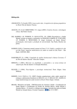 Bibliografia
AMARANTE, P. (Coord) (1995). Loucos pela vida: A trajetória da reforma psiquiátrica
no Brasil. Rio de Janeiro: Fiocruz.
ARAÚJO, J.N. G & CARRETEIRO, T.C. (orgs.) (2001). Cenários Sociais e abordagem
clínica. São Paulo: Escuta.
DEL BARRIO, L.R. PERRON, N. OUELLETTE, J.N. (2008) Psicotrópicos e Saúde
Mental: escutar ou regular o sofrimento. In ONOCKO CAMPOS, R.; FURTADO,
J.P. PASSOS, E. BENEVIDES, R. (orgs) Avaliação em Saúde Mental:
participação, intervenção e produção de narratividade. Sao Paulo, Hucitec (no
prelo).
BARROS, M.B.A. Transtorno mental comum in César, C.L.G. Saúde e condição de vida
em São Paulo: inquérito multicêntrico de saúde no estado de São Paulo – São
Paulo: USP/FSP, 2005.
BAREMBLITT, G. ( 1998) Compêndio de Análise Institucional e Outras Correntes. 4
ª
ed. Rio de Janeiro: Record – Rosa dos Tempos.
BIRMAN, J. (2001). Mal-estar na atualidade: a psicanálise e as novas formas de
subjetivação. Rio de Janeiro: Civilização Brasileira.
BLEGER, J. (1984). Psico-higiene e psicologia institucional. Porto Alegre: Artes
Médicas.
BORDIN, I.A.S. PAULA, C.S. (2007) Estudos populacionais sobre saúde mental de
crianças e adolescentes brasileiros in MELLO, A.A. F; MELLO, M.F.; KOHN, R.
(orgs) Epidemiologia da saúde mental no Brasil. Porto Alegre: Artmed,
BRASIL. Ministério da Saúde. (2003)Secretaria de Atenção à Saúde - Coordenação de
Saúde Mental e Coordenação de Gestão da Atenção Básica. Saúde Mental e
Atenção Básica – O vínculo e o diálogo necessários – Inclusão das ações de Saúde
Mental na Atenção básica. Circular Conjunta n. 01/03 de 13/11/2003 –
 