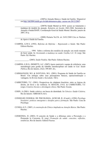 _________________________ -(2007a) Atenção Básica e Saúde da Família Disponível
em http://dtr2004.saude.gov.br/dab/abnumeros.php - acesso em 20/12/2007-
_________________________. (2007b) Saúde Mental no SUS: acesso ao tratamento e
mudança do modelo de atenção. Relatório de Gestão 2003-2006. Secretaria de
Atenção à Saúde/DAPE. Coordenação Geral de Saúde Mental. Brasília: janeiro de
2007, 85 p.
_________________________. (2008) Portaria No154, de 24/01/2008 Cria os Núcleos
de Apoio à Saúde da Família.
CAMPOS, G.W.S. (1992). Reforma da Reforma – Repensando a Saúde. São Paulo:
Editora Hucitec.
________________. 1994. Sobre a reforma dos modelos de atenção: um modo mutante
de fazer saúde. In: Inventando a mudança na saúde. Cecílio, L.C. O. (org). São
Paulo: Ed. Hucitec.
______________. (2003). Saúde Paidéia. São Paulo: Editora Hucitec.
CAMPOS, G.W.S.; DOMITTI, A.C. (2007) Apoio matricial e equipe de referência: uma
metodologia para gestão do trabalho interdisciplinar em saúde in Cad. Saúde
Pública, Rio de Janeiro, 23(2): 399-407, fev,
CARMAGNANI, M.I. & SANTANA, M.L. (2001). Programa de Saúde da Família no
Brasil: Um enfoque sobre seus pressupostos básicos, operacionalização e
vantagens. In Revista Saúde e Sociedade, 10(1).
CARRETEIRO, T.C. (2001). Perspectivas da cidadania brasileira: entre as lógicas do
direito, do favor e da violência. In ARAÚJO, J.N.G. & CARRETEIRO, T.C
(orgs). Cenários Sociais e abordagem clínica. São Paulo: Escuta.
COHN, A (2001). Saúde coletiva: em busca da identidade. In Ciência e Saúde Coletiva.
Rio de Janeiro: ABRASCO, 6(1).
CONSELHO FEDERAL DE PSICOLOGIA; ACHCAR, R. (Coord.). (1994) Psicólogo
brasileiro: práticas emergentes e desafios para a formação. São Paulo: Casa do
Psicólogo.
CUNHA, G.T. ( 2005 ) A construção da Clínica Ampliada na Atenção Básica. São Paulo:
Hucitec.
CZERESNIA, D. (2003). O conceito de Saúde e a diferença entre a Prevenção e a
Promoção in Czeresnia, D. (org.) Promoção da saúde: conceitos, reflexões,
tendências. Rio de Janeiro: Editora Fiocruz.
 