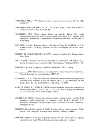 FERNANDES, M.I.A. (1999). Saúde mental: a clausura de um conceito. Revista USP,
43, 90-99
FERNANDES, M.I.A.; SCARCELLI, I.R.; COSTA, E.S. (Orgs.) (1999). Fim de século:
ainda manicômios?. São Paulo: IPUSP.
FIGUEIREDO, M.D. (2006). Saúde Mental na Atenção Básica: Um estudo
Hermenëutico-Narrativo sobre o apoio Matricial na Rede SUS-Campinas (SP)
Dissertação de Mestrado – Departamento de Medicina Preventiva e Social/ FCM/
UNICAMP.
GAULEJAC, V. (2001). Psicossociologia e Sociologia Clínica. In ARAÚJO, J.N.G. &
CARRETEIRO, T.C (orgs). Cenários Sociais e abordagem clínica. São Paulo:
Escuta.
GUILHON DE ALBUQUERQUE, J.A. (1978) Metáforas da desordem. Rio de Janeiro:
Paz e Terra.
KAËS, R. (1991). Realidade Psíquica e sofrimento nas Instituições. In KAËS, R. et al.
(orgs). A instituição e as instituições. São Paulo: Casa do Psicólogo, 1991. p.1-39.
KNOBLOCH, F, 1998. O tempo do traumático. São Paulo: EDUC – Fapesp
____________, 2002. Patoplastias do contemporâneo: clínica do corpo em sofrimento.
Tese de doutorado em psicologia clínica. PUC-SP.
MARAGNO, L. et al.( 2006) Prevalência de transtornos mentais comuns em populações
atendidas pelo Programa Saúde da Família (QUALIS) no Município de São
Paulo, Brasil. In. Cad. Saúde Pública, v.22, n.8, p.1639-1648.
MARI, J.J. JORGE, R.J. KOHN, R. (2007) Epidemiologia dos transtornos psiquiátricos
em adultos in MELLO, A.A. F; MELLO, M.F.; KOHN, R. (orgs) Epidemiologia
da saúde mental no Brasil. Porto Alegre: Artmed.
MONTERO, M. (2000). Construcción, desonstrucción y crítica: teoria y sentido de la
psicologia social comunitária em América Latina. In R.H. Campos; P.A.
Guareschi Paradigmas em psicologia social: a perspectiva latino americana.
Petrópolis: Vozes.
OMS (2001). Organização Mundial de Saúde. Relatório sobre a saúde no mundo - Saúde
mental: nova concepção, nova esperança. Genebra: Biblioteca da OMS.
ONOCKO CAMPOS, R. (2001). A palavra negada: Por uma clínica para os espaços
substitutivos de Saúde Mental. Campinas (versão preliminar – mimeo).
 