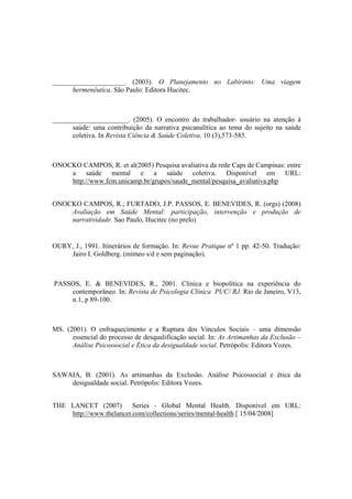 _____________________. (2003). O Planejamento no Labirinto: Uma viagem
hermenêutica. São Paulo: Editora Hucitec.
______________________. (2005). O encontro do trabalhador- usuário na atenção à
saúde: uma contribuição da narrativa psicanalítica ao tema do sujeito na saúde
coletiva. In Revista Ciência & Saúde Coletiva, 10 (3),573-583.
ONOCKO CAMPOS, R. et al(2005) Pesquisa avaliativa da rede Caps de Campinas: entre
a saúde mental e a saúde coletiva. Disponível em URL:
http://www.fcm.unicamp.br/grupos/saude_mental/pesquisa_avaliativa.php
ONOCKO CAMPOS, R.; FURTADO, J.P. PASSOS, E. BENEVIDES, R. (orgs) (2008)
Avaliação em Saúde Mental: participação, intervenção e produção de
narratividade. Sao Paulo, Hucitec (no prelo)
OURY, J., 1991. Itinerários de formação. In: Revue Pratique nº 1 pp. 42-50. Tradução:
Jairo I. Goldberg. (mimeo s/d e sem paginação).
PASSOS, E. & BENEVIDES, R., 2001. Clínica e biopolítica na experiência do
contemporâneo. In: Revista de Psicologia Clínica PUC/ RJ. Rio de Janeiro, V13,
n.1, p 89-100.
MS. (2001). O enfraquecimento e a Ruptura dos Vínculos Sociais – uma dimensão
essencial do processo de desqualificação social. In: As Artimanhas da Exclusão –
Análise Psicossocial e Ética da desigualdade social. Petrópolis: Editora Vozes.
SAWAIA, B. (2001). As artimanhas da Exclusão. Análise Psicossocial e ética da
desigualdade social. Petrópolis: Editora Vozes.
THE LANCET (2007) Series - Global Mental Health. Disponível em URL:
http://www.thelancet.com/collections/series/mental-health [ 15/04/2008]
 