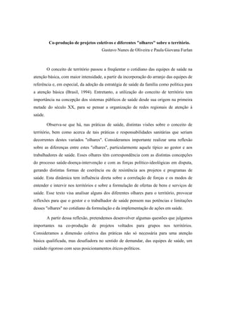 Co-produção de projetos coletivos e diferentes "olhares" sobre o território.
Gustavo Nunes de Oliveira e Paula Giovana Furlan
O conceito de território passou a freqüentar o cotidiano das equipes de saúde na
atenção básica, com maior intensidade, a partir da incorporação do arranjo das equipes de
referência e, em especial, da adoção da estratégia de saúde da família como política para
a atenção básica (Brasil, 1994). Entretanto, a utilização do conceito de território tem
importância na concepção dos sistemas públicos de saúde desde sua origem na primeira
metade do século XX, para se pensar a organização de redes regionais de atenção à
saúde.
Observa-se que há, nas práticas de saúde, distintas visões sobre o conceito de
território, bem como acerca de tais práticas e responsabilidades sanitárias que seriam
decorrentes destes variados "olhares". Consideramos importante realizar uma reflexão
sobre as diferenças entre estes "olhares", particularmente aquele típico ao gestor e aos
trabalhadores de saúde. Esses olhares têm correspondência com as distintas concepções
do processo saúde-doença-intervenção e com as forças político-ideológicas em disputa,
gerando distintas formas de coerência ou de resistência aos projetos e programas de
saúde. Esta dinâmica tem influência direta sobre a correlação de forças e os modos de
entender e intervir nos territórios e sobre a formulação de ofertas de bens e serviços de
saúde. Esse texto visa analisar alguns dos diferentes olhares para o território, provocar
reflexões para que o gestor e o trabalhador de saúde pensem nas potências e limitações
desses "olhares" no cotidiano da formulação e da implementação de ações em saúde.
A partir dessa reflexão, pretendemos desenvolver algumas questões que julgamos
importantes na co-produção de projetos voltados para grupos nos territórios.
Consideramos a dimensão coletiva das práticas não só necessária para uma atenção
básica qualificada, mas desafiadora no sentido de demandar, das equipes de saúde, um
cuidado rigoroso com seus posicionamentos éticos-políticos.
 