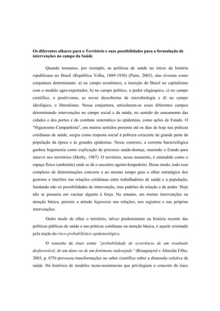 Os diferentes olhares para o Território e suas possibilidades para a formulação de
intervenções no campo da Saúde
Quando tomamos, por exemplo, as políticas de saúde no início da história
republicana no Brasil (República Velha, 1889-1930) (Paim, 2003), elas tiveram como
conjuntura determinante: a) no campo econômico, a inserção do Brasil no capitalismo
com o modelo agro-exportador, b) no campo político, o poder oligárquico, c) no campo
científico, o positivismo, as novas descobertas da microbiologia e d) no campo
ideológico, o liberalismo. Nessa conjuntura, articularam-se esses diferentes campos
determinando intervenções no campo social e da saúde, no sentido do saneamento das
cidades e dos portos e do combate sistemático às epidemias, como ações de Estado. O
"Higienismo Campanhista", em muitos sentidos presente até os dias de hoje nas práticas
cotidianas de saúde, surgiu como resposta social à pobreza crescente de grande parte da
população da época e às grandes epidemias. Nesse contexto, a corrente bacteriológica
ganhou hegemonia como explicação do processo saúde-doença, munindo o Estado para
intervir nos territórios (Merhy, 1987). O território, nesse momento, é entendido como o
espaço físico (ambiente) onde se dá o encontro agente-hospedeiro. Desse modo, todo esse
complexo de determinações concorre e ao mesmo tempo guia o olhar estratégico dos
gestores e interfere nas relações cotidianas entre trabalhadores de saúde e a população,
fundando não só possibilidades de intervenção, mas padrões de relação e de poder. Hoje
não se pensaria em vacinar alguém à força. No entanto, em muitas intervenções na
atenção básica, persiste a atitude higienista nas relações, nos registros e nas próprias
intervenções.
Outro modo de olhar o território, talvez predominante na história recente das
políticas públicas de saúde e nas práticas cotidianas na atenção básica, é aquele orientado
pela noção do risco probabilístico epidemiológico.
O conceito de risco como “probabilidade de ocorrência de um resultado
desfavorável, de um dano ou de um fenômeno indesejado” (Rouquayrol e Almeida Filho,
2003, p. 679) provocou transformações no saber científico sobre a dimensão coletiva da
saúde. Há histórico de modelos tecno-assistencias que privilegiam o conceito de risco
 