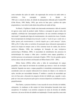 como norteador das ações de saúde e da organização dos serviços de saúde sobre os
territórios. Essa concepção remonta à década de
1960 com o conceito de dano, do método de planejamento elaborado pelo Cendes/OPS
(Uribe Rivera, 1989; Merhy, 1995), que serviu de base para a política das ações
programáticas e vem sobrevivendo dentro das políticas de saúde até hoje.
No Brasil, a Vigilância à Saúde está relacionada estreitamente a idéia de controle
de agravos como modo de produzir saúde. Embora a concepção de agravo tenha sido
ampliada, a definição das “preocupações prioritárias e de suas correlatas estratégias de
intervenção” é pautada pela lógica do monitoramento e do controle dos riscos. Contudo,
há na incorporação de estratégias de promoção à saúde a “noção de que a saúde não se
define apenas pelo monitoramento e controle daquilo que a pode ameaçar” (Ayres,
2002, p.29). O olhar sobre os territórios foi permeado desse referencial expressando-se
através da criação de arranjos como os Silos (sistemas locais de saúde), dos distritos
sanitários (Mendes, 1998), das estratégias de formação de uma inteligência
epidemiológica (Waldman, 2006). A necessidade de entendimento dos processos de
territorialização fez avançar o olhar para o território como espaço geopolítico, o
território-processo em permanente construção (Unglert, 1995). Um dos grandes aportes
teóricos dessa visão de território está baseado em Milton Santos (1926 – 2001).
Milton Santos (2002a) reflete sobre a idéia de racionalização do espaço
geográfico, como etapa do movimento da sociedade que marcou o início da revolução
industrial. Segundo esse autor, o espaço geográfico é remodelado constantemente, sendo
considerado como um conjunto indissociável de sistemas de objetos e de sistemas de
ações, movidos por necessidades humanas. É também o conceito de necessidade que
serve de base para a discussão da categoria divisão do trabalho que, segundo o autor,
pode ser vista como um processo pelo qual os recursos disponíveis se distribuem social e
geograficamente.
Para Santos, o processo histórico é uma sucessão de novas divisões de trabalho,
sobrepostas. As mudanças se dão sempre de forma heterogênea buscando áreas mais
susceptíveis. O resultado é um território composto de restos de divisões de trabalho
anteriores e de novas divisões de trabalho em implantação. O modo específico como tudo
 