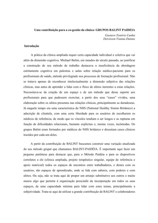 Uma contribuição para a co-gestão da clínica: GRUPOS BALINT PAIDEIA
Gustavo Tenório Cunha
Deivisson Vianna Dantas
Introdução
A prática da clínica ampliada requer certa capacidade individual e coletiva que vai
além da dimensão cognitiva. Michael Balint, em meados do século passado, ao justificar
a construção de seu método de trabalho destacava a insuficiência da abordagem
estritamente cognitiva em palestras e aulas sobre relação médico-paciente para os
profissionais de saúde, método privilegiado nos processos de formação profissional. Não
se tratava apenas de reconhecer intelectualmente a dimensão subjetiva das relações
clínicas, mas antes de aprender a lidar com o fluxo de afetos inerentes a estas relações.
Necessitava-se da criação de um espaço e de um método que desse suporte aos
profissionais para que pudessem exercitar, a partir dos seus “casos” vividos, uma
elaboração sobre os afetos presentes nas relações clínicas, principalmente as duradouras.
Já naquele tempo era uma característica do NHS (National Healthy Sistem Britânico) a
adscrição de clientela, com uma certa liberdade para os usuários de escolherem os
médicos de referência, de modo que os vínculos tendiam a ser longos e as rupturas em
função de dificuldades relacionais, bastante explícitas e, muitas vezes, incômodas. Os
grupos Balint eram formados por médicos do NHS britânico e discutiam casos clínicos
trazidos por cada um deles.
A partir da contribuição de BALINT buscamos construir uma variação atualizada
do seu método grupal que chamamos BALINT-PAIDÉIA. É importante aqui fazer um
pequeno parêntese para destacar que, para o Método Paidéia e para os dispositivos
correlatos a ele (clínica ampliada, projeto terapêutico singular, equipe de referência e
apoio matricial) todos os espaços de encontros entre trabalhadores, e destes com os
usuários, são espaços de aprendizado, onde se lida com saberes, com poderes e com
afetos. Ou seja, não se trata aqui de propor um arranjo substitutivo aos outros e muito
menos algo que permita à organização prescindir da incorporação em todos os seus
espaços, de uma capacidade mínima para lidar com estes temas, principalmente a
subjetividade. Trata-se aqui de utilizar a grande contribuição de BALINT e colaboradores
 