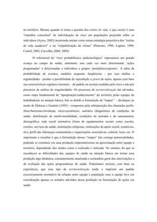 no território. Mesmo quando se toma a questão dos estilos de vida, o que ocorre é uma
“manobra conceitual” de individuação do risco em populações projetado sobre os
indivíduos (Ayres, 2002) incorrendo muitas vezes numa estratégia prescritiva dos “estilos
de vida saudáveis” e na “culpabilização da vítima” (Petersen, 1996; Lupton, 1999;
Castiel, 2003; Carvalho, 2004, 2005).
O referencial do ‘risco probabilístico epidemiológico’ representou um grande
avanço no campo da saúde, entretanto, tem cada vez mais determinado ‘ações
programadas’ e direcionadas a indivíduos e grupos ‘portadores/expostos’. A idéia de
probabilidade de eventos, medidos enquanto freqüências - por isso médias e
regularidades - produz a possibilidade de reprodução a priori de ações, apenas com base
nas características regulares (normais – de padrão ou norma) medidas pelo risco e não por
processos de análise de singularidades. Os processos de territorialização daí advindos,
como etapa fundamental de “apropriação/conhecimento” do território pelas equipes de
trabalhadores na atenção básica, têm se detido a formulação de “mapas” - decalques ao
modo de Deleuze e Guattari (1995) - compostos pela sobreposição dos chamados perfis:
físico/barreiras/circulação, sócio-econômico, sanitário (diagnóstico de condições de
saúde: distribuição de morbi-mortalidade, condições de moradia e de saneamento),
demográfico, rede social normativa (listas de equipamentos sociais como escolas,
creches, serviços de saúde, instituições religiosas, instituições de apoio social, comércios,
etc), perfil das lideranças comunitárias e organizações associativas, cultural, lazer, etc. O
importante a ressaltar é que a formulação desses “mapas” trás consigo potencialidades,
podendo se constituir em uma produção importantíssima na aproximação entre equipe e
território, dependendo dos modos como é realizada e utilizada. No entanto, há que se
reconhecer as dificuldades das equipes de saúde na atenção básica em tornar essa
produção algo dinâmica, constantemente atualizada e norteadora geral das intervenções e
da avaliação das ações programáticas de saúde. Poderíamos arriscar, com base na
experiência, que esse tipo de territorialização tende a imprimir um padrão
excessivamente normativo de relação entre equipe e população caso a equipe leve em
consideração apenas os achados advindos dessa produção na formulação de ações em
saúde.
 