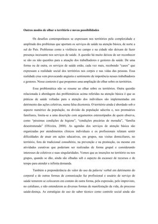 Outros modos de olhar o território e novas possibilidades
Os desafios contemporâneos se expressam nos territórios pela complexidade e
amplitude dos problemas que aportam os serviços de saúde na atenção básica, de norte a
sul do País. Problemas como a violência no campo e na cidade não deixam de fazer
presença incessante nos serviços de saúde. A questão há muito deixou de ser reconhecer
se são ou não questões para a atuação dos trabalhadores e gestores da saúde. De uma
forma ou de outra, os serviços de saúde estão, cada vez mais, recebendo “casos” que
expressam a realidade social dos territórios nos corpos e nas vidas das pessoas. Essa
realidade crua vem provocando angústia e sentimento de impotência nesses trabalhadores
e gestores. Nesse contexto é que propomos uma ampliação do olhar sobre os territórios.
Essa problemática não se resume ao olhar sobre os territórios. Outra questão
relacionada à abordagem das problemáticas acima referidas na atenção básica é que as
práticas de saúde voltadas para a atenção dos indivíduos são implementadas em
detrimento das ações coletivas, numa falsa dicotomia. O território ainda é abordado sob o
aspecto numérico da população, na divisão da população adscrita e, nos prontuários
familiares, limita-se a uma descrição com argumentos estereotipados de quem observa,
como “péssimas condições de higiene”, “condições precárias de moradia”, “família
desestruturada” (Oliveira, 2008). As agendas dos serviços de atenção básica são
organizadas por atendimentos clínicos individuais e os profissionais relatam sentir
dificuldades de atuar em ações educativas, em grupos, nas visitas domiciliares, no
território, fora do tradicional consultório, na prevenção e na promoção, ou mesmo em
atividades curativas que poderiam ser realizadas de forma grupal e considerando
interesses de coletivos e suas singularidades. Vemos que as inserções no território ou nos
grupos, quando se dão, ainda são olhadas sob o aspecto da escassez de recursos e de
tempo para atender a infinita demanda.
Também a preponderância do valor do uso da palavra/ verbal em detrimento do
corporal e de outras formas de comunicação faz profissional e usuário de serviço de
saúde temerem se colocarem em contato de outra forma, pela expressão, pelo imprevisto,
no cotidiano, e não entenderem as diversas formas de manifestação da vida, do processo
saúde-doença. As estratégias do uso do saber técnico como controle social ainda são
 