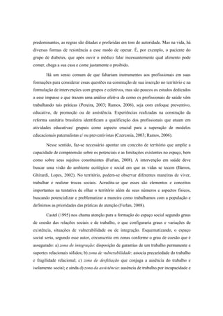predominantes, as regras são ditadas e proferidas em tom de autoridade. Mas na vida, há
diversas formas de resistência a esse modo de operar. É, por exemplo, o paciente do
grupo de diabetes, que após ouvir o médico falar incessantemente qual alimento pode
comer, chega a sua casa e come justamente o proibido.
Há um senso comum de que faltariam instrumentos aos profissionais em suas
formações para considerar essas questões na construção de sua inserção no território e na
formulação de intervenções com grupos e coletivos, mas são poucos os estudos dedicados
a esse impasse e que trazem uma análise efetiva de como os profissionais de saúde vêm
trabalhando tais práticas (Pereira, 2003; Ramos, 2006), seja com enfoque preventivo,
educativo, de promoção ou de assistência. Experiências realizadas na construção da
reforma sanitária brasileira identificam a qualificação dos profissionais que atuam em
atividades educativas/ grupais como aspecto crucial para a superação de modelos
educacionais paternalistas e/ ou preventivistas (Czeresnia, 2003; Ramos, 2006).
Nesse sentido, faz-se necessário apontar um conceito de território que amplie a
capacidade de compreensão sobre os potenciais e as limitações existentes no espaço, bem
como sobre seus sujeitos constituintes (Furlan, 2008). A intervenção em saúde deve
buscar uma visão do ambiente ecológico e social em que as vidas se tecem (Barros,
Ghirardi, Lopes, 2002). No território, podem-se observar diferentes maneiras de viver,
trabalhar e realizar trocas sociais. Acredita-se que esses são elementos e conceitos
importantes na tentativa de olhar o território além de seus números e aspectos físicos,
buscando potencializar e problematizar a maneira como trabalhamos com a população e
definimos as prioridades das práticas de atenção (Furlan, 2008).
Castel (1995) nos chama atenção para a formação do espaço social segundo graus
de coesão das relações sociais e de trabalho, o que configuraria graus e variações de
existência, situações de vulnerabilidade ou de integração. Esquematizando, o espaço
social seria, segundo esse autor, circunscrito em zonas conforme o grau de coesão que é
assegurado: a) zona de integração: disposição de garantias de um trabalho permanente e
suportes relacionais sólidos; b) zona de vulnerabilidade: associa precariedade do trabalho
e fragilidade relacional; c) zona de desfiliação que conjuga a ausência do trabalho e
isolamento social; e ainda d) zona da assistência: ausência de trabalho por incapacidade e
 