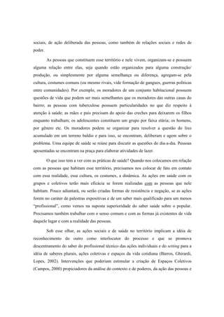 sociais, de ação deliberada das pessoas, como também de relações sociais e redes de
poder.
As pessoas que constituem esse território e nele vivem, organizam-se e possuem
alguma relação entre elas, seja quando estão organizados para alguma construção/
produção, ou simplesmente por alguma semelhança ou diferença, agregam-se pela
cultura, costumes comuns (ou mesmo rivais, vide formação de gangues, guerras políticas
entre comunidades). Por exemplo, os moradores de um conjunto habitacional possuem
questões de vida que podem ser mais semelhantes que os moradores das outras casas do
bairro; as pessoas com tuberculose possuem particularidades no que diz respeito à
atenção à saúde; as mães e pais precisam do apoio das creches para deixarem os filhos
enquanto trabalham; os adolescentes constituem um grupo por faixa etária; os homens,
por gênero etc. Os moradores podem se organizar para resolver a questão do lixo
acumulado em um terreno baldio e para isso, se encontram, deliberam e agem sobre o
problema. Uma equipe de saúde se reúne para discutir as questões do dia-a-dia. Pessoas
aposentadas se encontram na praça para elaborar atividades de lazer.
O que isso tem a ver com as práticas de saúde? Quando nos colocamos em relação
com as pessoas que habitam esse território, precisamos nos colocar de fato em contato
com essa realidade, essa cultura, os costumes, a dinâmica. As ações em saúde com os
grupos e coletivos terão mais eficácia se forem realizadas com as pessoas que nele
habitam. Pouco adiantará, ou serão criadas formas de resistência e negação, se as ações
forem no caráter de palestras expositivas e de um saber mais qualificado para um menos
“profissional”, como vemos na suposta superioridade do saber saúde sobre o popular.
Precisamos também trabalhar com o senso comum e com as formas já existentes de vida
daquele lugar e com a realidade das pessoas.
Sob esse olhar, as ações sociais e de saúde no território implicam a idéia de
reconhecimento do outro como interlocutor do processo e que se promova
descentramento do saber do profissional técnico das ações individuais e do setting para a
idéia de saberes plurais, ações coletivas e espaços da vida cotidiana (Barros, Ghirardi,
Lopes, 2002). Intervenções que poderiam estimular a criação de Espaços Coletivos
(Campos, 2000) propiciadores da análise do contexto e de poderes, da ação das pessoas e
 