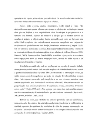 apropriação do espaço pelos sujeitos que nele vivem. Se as ações são com o coletivo,
seria mais interessante se darem nesse espaço de vivência.
Temos então pessoas, grupos, movimentos, tecido social e vidas. Não
desconsideramos que quando olhamos para grupos e coletivos do território precisamos
olhar para os Sujeitos e suas singularidades, além dos Grupos a que pertencem e o
território que habitam. Sujeitos de interesses e desejos que co-habitam espaços de
relações de poderes e subjetividades. Sujeito entendido aqui como um Ser com uma
subjetividade complexa, com variável grau de autonomia, mergulhado num conjunto de
relações sociais que influenciam seus desejos, interesses e necessidades (Campos, 2000).
Um Ser imerso na história e na sociedade. Sua singularidade seria uma síntese verificável
na existência cotidiana, vivência das práticas e nas relações de poderes (Campos, 2000;
Foucault, 2005). Como ressaltou Castel (1995), os sujeitos e grupos vão se relacionar
nesse espaço pela maior ou menor integração social, através das redes sociais e de
relações subjetivas entre os Sujeitos.
O trabalho em saúde não pode ser configurado ou pensado de maneira isolada,
uma ação estanque nela mesma. Sob um olhar ampliado do processo saúde-doença, temos
a questão social atravessando-o (Furlan, 2008). Neste sentido, as intervenções sociais, de
saúde, teriam como alvo populações que estão em situação de vulnerabilidade e maior
risco, “não somente ameaçadas pela insuficiência de seus recursos materiais como
também fragilizadas pela labilidade de seu tecido relacional; não somente em vias de
pauperização, mas também em processo de desfiliação, ou seja, em ruptura de vínculo
com o social” (Castel, 1995, p.23). Não somente com maior risco individual de adoecer,
mas imersos em situações de vulnerabilidade, que são coletivas, contextuais (Ayres et al.,
2003; Barros, Ghirardi, Lopes, 2002).
Entende-se, assim, que o trabalho no território permitiria, além da identificação,
uma cartografia do espaço e da adscrição populacional, transformar e problematizar a
realidade aparente do cotidiano das condições de vida das pessoas, compreender as
relações e a dinâmica estando ao lado dos sujeitos na sua complexidade co-produzir uma
cartografia do território (Deleuze e Guattari, 1995).
 