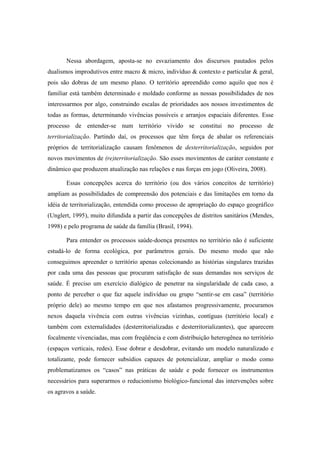 Nessa abordagem, aposta-se no esvaziamento dos discursos pautados pelos
dualismos improdutivos entre macro & micro, indivíduo & contexto e particular & geral,
pois são dobras de um mesmo plano. O território apreendido como aquilo que nos é
familiar está também determinado e moldado conforme as nossas possibilidades de nos
interessarmos por algo, construindo escalas de prioridades aos nossos investimentos de
todas as formas, determinando vivências possíveis e arranjos espaciais diferentes. Esse
processo de entender-se num território vivido se constitui no processo de
territorialização. Partindo daí, os processos que têm força de abalar os referenciais
próprios de territorialização causam fenômenos de desterritorialização, seguidos por
novos movimentos de (re)territorialização. São esses movimentos de caráter constante e
dinâmico que produzem atualização nas relações e nas forças em jogo (Oliveira, 2008).
Essas concepções acerca do território (ou dos vários conceitos de território)
ampliam as possibilidades de compreensão dos potenciais e das limitações em torno da
idéia de territorialização, entendida como processo de apropriação do espaço geográfico
(Unglert, 1995), muito difundida a partir das concepções de distritos sanitários (Mendes,
1998) e pelo programa de saúde da família (Brasil, 1994).
Para entender os processos saúde-doença presentes no território não é suficiente
estudá-lo de forma ecológica, por parâmetros gerais. Do mesmo modo que não
conseguimos apreender o território apenas colecionando as histórias singulares trazidas
por cada uma das pessoas que procuram satisfação de suas demandas nos serviços de
saúde. É preciso um exercício dialógico de penetrar na singularidade de cada caso, a
ponto de perceber o que faz aquele indivíduo ou grupo “sentir-se em casa” (território
próprio dele) ao mesmo tempo em que nos afastamos progressivamente, procuramos
nexos daquela vivência com outras vivências vizinhas, contíguas (território local) e
também com externalidades (desterritorializadas e desterritorializantes), que aparecem
focalmente vivenciadas, mas com freqüência e com distribuição heterogênea no território
(espaços verticais, redes). Esse dobrar e desdobrar, evitando um modelo naturalizado e
totalizante, pode fornecer subsídios capazes de potencializar, ampliar o modo como
problematizamos os “casos” nas práticas de saúde e pode fornecer os instrumentos
necessários para superarmos o reducionismo biológico-funcional das intervenções sobre
os agravos a saúde.
 
