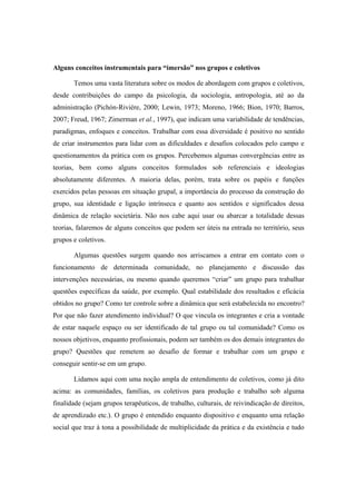 Alguns conceitos instrumentais para “imersão” nos grupos e coletivos
Temos uma vasta literatura sobre os modos de abordagem com grupos e coletivos,
desde contribuições do campo da psicologia, da sociologia, antropologia, até ao da
administração (Pichón-Rivière, 2000; Lewin, 1973; Moreno, 1966; Bion, 1970; Barros,
2007; Freud, 1967; Zimerman et al., 1997), que indicam uma variabilidade de tendências,
paradigmas, enfoques e conceitos. Trabalhar com essa diversidade é positivo no sentido
de criar instrumentos para lidar com as dificuldades e desafios colocados pelo campo e
questionamentos da prática com os grupos. Percebemos algumas convergências entre as
teorias, bem como alguns conceitos formulados sob referenciais e ideologias
absolutamente diferentes. A maioria delas, porém, trata sobre os papéis e funções
exercidos pelas pessoas em situação grupal, a importância do processo da construção do
grupo, sua identidade e ligação intrínseca e quanto aos sentidos e significados dessa
dinâmica de relação societária. Não nos cabe aqui usar ou abarcar a totalidade dessas
teorias, falaremos de alguns conceitos que podem ser úteis na entrada no território, seus
grupos e coletivos.
Algumas questões surgem quando nos arriscamos a entrar em contato com o
funcionamento de determinada comunidade, no planejamento e discussão das
intervenções necessárias, ou mesmo quando queremos “criar” um grupo para trabalhar
questões específicas da saúde, por exemplo. Qual estabilidade dos resultados e eficácia
obtidos no grupo? Como ter controle sobre a dinâmica que será estabelecida no encontro?
Por que não fazer atendimento individual? O que vincula os integrantes e cria a vontade
de estar naquele espaço ou ser identificado de tal grupo ou tal comunidade? Como os
nossos objetivos, enquanto profissionais, podem ser também os dos demais integrantes do
grupo? Questões que remetem ao desafio de formar e trabalhar com um grupo e
conseguir sentir-se em um grupo.
Lidamos aqui com uma noção ampla de entendimento de coletivos, como já dito
acima: as comunidades, famílias, os coletivos para produção e trabalho sob alguma
finalidade (sejam grupos terapêuticos, de trabalho, culturais, de reivindicação de direitos,
de aprendizado etc.). O grupo é entendido enquanto dispositivo e enquanto uma relação
social que traz à tona a possibilidade de multiplicidade da prática e da existência e tudo
 