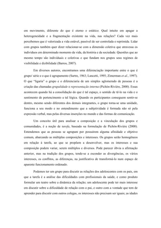 em movimento, diferente do que é eterno e estático. Qual intuito em apagar a
heterogeneidade e a fragmentação existente na vida, nas relações? Cada vez mais
percebemos que é valorizada a vida estável, passível de ser controlada e reprimida. Lidar
com grupos também quer dizer relacionar-se com a dimensão coletiva que atravessa os
indivíduos em determinado momento da vida, da história e da sociedade. Questões que ao
mesmo tempo são individuais e coletivas e que fundam nos grupos seus regimes de
visibilidade e dizibilidade (Barros, 2007).
Em diversos autores, encontramos uma diferenciação importante entre o que é
grupo/ série e o que é agrupamento (Sartre, 1963; Lancetti, 1995; Zimerman et al., 1997).
O que “ligaria” o grupo e o diferenciaria de um simples aglomerado de pessoas é a
criação das chamadas grupalidade e representação interna (Pichón-Rivière, 2000). Essas
acontecem quando há a consolidação do que é tal espaço, o sentido de tê-lo na vida e o
sentimento de pertencimento a tal lógica. Quando os participantes conseguem sentir-se
dentro, mesmo sendo diferentes dos demais integrantes, o grupo torna-se uma unidade,
funciona a seu modo e no entendimento que a subjetividade é formada não só pela
expressão verbal, mas pelas diversas inserções no mundo e das formas de comunicação.
Um conceito útil para analisar a composição e a vinculação dos grupos e
comunidades, é a noção de tarefa, baseado na formulação de Pichón-Rivière (2000).
Entendemos que as pessoas se agrupam por possuírem alguma afinidade e objetivo
comum, abarcando as múltiplas composições e interesses. Os grupos serão homogêneos
em relação à tarefa, ao que se propõem a desenvolver, mas os interesses e sua
composição podem variar, serem múltiplos e diversos. Pode parecer óbvia a afirmação
anterior, mas na tradição dos grupos, tende-se a esconder as divergências, os vários
interesses, os conflitos, as diferenças, na justificativa de transformá-lo num espaço de
aparente funcionamento ordenado.
Podemos ter um grupo para discutir as relações dos adolescentes com os pais, em
que a tarefa é a análise das dificuldades com profissionais da saúde, e como produto
formular um teatro sobre a dinâmica da relação; um adolescente pode ter mais interesse
em discutir sobre a dificuldade de relação com o pai, e outro com a vontade que tem de
aprender para discutir com outros colegas, os interesses não precisam ser iguais; as idades
 