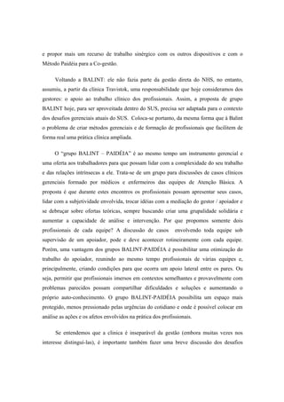 e propor mais um recurso de trabalho sinérgico com os outros dispositivos e com o
Método Paidéia para a Co-gestão.
Voltando a BALINT: ele não fazia parte da gestão direta do NHS, no entanto,
assumiu, a partir da clínica Travistok, uma responsabilidade que hoje consideramos dos
gestores: o apoio ao trabalho clínico dos profissionais. Assim, a proposta de grupo
BALINT hoje, para ser aproveitada dentro do SUS, precisa ser adaptada para o contexto
dos desafios gerenciais atuais do SUS. Coloca-se portanto, da mesma forma que à Balint
o problema de criar métodos gerenciais e de formação de profissionais que facilitem de
forma real uma prática clínica ampliada.
O “grupo BALINT – PAIDÉIA” é ao mesmo tempo um instrumento gerencial e
uma oferta aos trabalhadores para que possam lidar com a complexidade do seu trabalho
e das relações intrínsecas a ele. Trata-se de um grupo para discussões de casos clínicos
gerenciais formado por médicos e enfermeiros das equipes de Atenção Básica. A
proposta é que durante estes encontros os profissionais possam apresentar seus casos,
lidar com a subjetividade envolvida, trocar idéias com a mediação do gestor / apoiador e
se debruçar sobre ofertas teóricas, sempre buscando criar uma grupalidade solidária e
aumentar a capacidade de análise e intervenção. Por que propomos somente dois
profissionais de cada equipe? A discussão de casos envolvendo toda equipe sob
supervisão de um apoiador, pode e deve acontecer rotineiramente com cada equipe.
Porém, uma vantagem dos grupos BALINT-PAIDÉIA é possibilitar uma otimização do
trabalho do apoiador, reunindo ao mesmo tempo profissionais de várias equipes e,
principalmente, criando condições para que ocorra um apoio lateral entre os pares. Ou
seja, permitir que profissionais imersos em contextos semelhantes e provavelmente com
problemas parecidos possam compartilhar dificuldades e soluções e aumentando o
próprio auto-conhecimento. O grupo BALINT-PAIDÉIA possibilita um espaço mais
protegido, menos pressionado pelas urgências do cotidiano e onde é possível colocar em
análise as ações e os afetos envolvidos na prática dos profissionais.
Se entendemos que a clinica é inseparável da gestão (embora muitas vezes nos
interesse distinguí-las), é importante também fazer uma breve discussão dos desafios
 