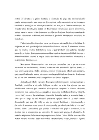 podem ser variadas e o gênero também; a construção do grupo não necessariamente
precisa ser consensual a todo momento. Um grupo de mulheres gestantes se encontra para
conhecer as percepções de mudanças corporais, das relações e fantasias em relação ao
cuidado futuro do filho, mas podem ser de diferentes comunidades, classes econômicas,
idades; o que as unem é o fato de estarem grávidas e o desejo de discutirem essa situação
na vida. Pessoas que se reúnem para decidirem o que fazer do espaço da associação de
moradores.
Podemos também denominar que o que é comum são os objetivos e finalidade de
tal grupo, por mais que os objetivos individuais difiram do coletivo. É importante analisar
qual é o objeto e objetivo de trabalho e o que se quer produzir. Isso ajudaria a perceber
quais são os limites do compromisso assumido e o padrão da responsabilidade de estar e
permanecer em tal coletivo (Campos, 2000). Deve haver um investimento no encontro e
na construção de um comum.
Num grupo, há compromisso com as regras contratadas, com o que as pessoas
instituíram do funcionamento. Isso não ocorre em uma determinada época e pronto. A
todo tempo deve ser re-olhado o contrato, como as pessoas estão lidando com as regras,
qual o significado delas para os integrantes, qual a possibilidade de alterações de algumas
etc. e é um fator importante para o compromisso e a tomada de papéis.
As tarefas, atividades e projetos de um grupo são instrumentos-meio para atingir a
finalidade, possibilita a interação dialógica, ao nível da ação, dos sujeitos com sua
historicidade, nutridos pela dimensão sócio-política, temporal e cultural, enquanto
instrumento para a emancipação, produção de autonomia e cidadania (Barros, Ghirardi,
Lopes, 2002). Através das atividades e desenrolar da tarefa, podem se acumular dados e
fatos que ao longo de um processo ganhariam ligações entre si. A tarefa estaria
denunciando algo que não pode ser dito ou mesmo facilitando e intermediando a
discussão de assuntos/ temas através de outro caminho que não só o verbal e o “concreto”
(Furlan, 2008). Considera-se que, quando se trabalha com grupo e atividades, dá-se
abertura para o aparecimento do simbólico, do inconsciente grupal, de abstrações, do
não-dito. O grupo trabalha na tarefa para poder se trabalhar (Sartre, 1963), ou como diria
Pichón-Rivière, existiria a tarefa manifesta e a tarefa latente, ou seja, através de alguma
 