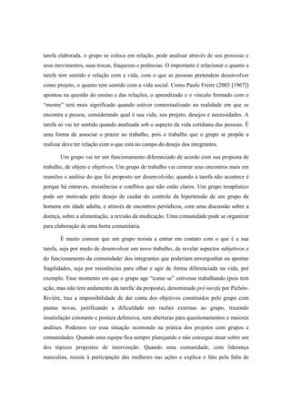 tarefa elaborada, o grupo se coloca em relação, pode analisar através de seu processo e
seus movimentos, suas trocas, fraquezas e potências. O importante é relacionar o quanto a
tarefa tem sentido e relação com a vida, com o que as pessoas pretendem desenvolver
como projeto, o quanto tem sentido com a vida social. Como Paulo Freire (2003 [1967])
apontou na questão do ensino e das relações, o aprendizado e o vínculo formado com o
“mestre” terá mais significado quando estiver contextualizado na realidade em que se
encontra a pessoa, considerando qual é sua vida, seu projeto, desejos e necessidades. A
tarefa só vai ter sentido quando analisada sob o aspecto da vida cotidiana das pessoas. É
uma forma de associar o prazer ao trabalho, pois o trabalho que o grupo se propõe a
realizar deve ter relação com o que está no campo do desejo dos integrantes.
Um grupo vai ter um funcionamento diferenciado de acordo com sua proposta de
trabalho, de objeto e objetivos. Um grupo de trabalho vai centrar seus encontros mais em
reuniões e análise do que foi proposto ser desenvolvido; quando a tarefa não acontece é
porque há entraves, resistências e conflitos que não estão claros. Um grupo terapêutico
pode ser motivado pelo desejo de cuidar do controle da hipertensão de um grupo de
homens em idade adulta, e através de encontros periódicos, com uma discussão sobre a
doença, sobre a alimentação, a revisão da medicação. Uma comunidade pode se organizar
para elaboração de uma horta comunitária.
É muito comum que um grupo resista a entrar em contato com o que é a sua
tarefa, seja por medo de desenvolver um novo trabalho, de revelar aspectos subjetivos e
do funcionamento da comunidade/ dos integrantes que poderiam envergonhar ou apontar
fragilidades, seja por resistências para olhar e agir de forma diferenciada na vida, por
exemplo. Esse momento em que o grupo age “como se” estivesse trabalhando (pois tem
ação, mas não tem andamento da tarefa/ da proposta), denominado pré-tarefa por Pichón-
Rivière, traz a impossibilidade de dar conta dos objetivos construídos pelo grupo com
pautas novas, justificando a dificuldade em razões externas ao grupo, trazendo
insatisfação constante e postura defensiva, sem aberturas para questionamentos e maiores
análises. Podemos ver essa situação ocorrendo na prática dos projetos com grupos e
comunidades. Quando uma equipe fica sempre planejando e não consegue atuar sobre um
dos tópicos propostos de intervenção. Quando uma comunidade, com liderança
masculina, resiste à participação das mulheres nas ações e explica o fato pela falta de
 