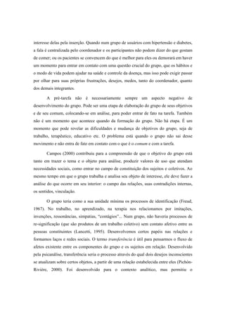 interesse delas pela inserção. Quando num grupo de usuários com hipertensão e diabetes,
a fala é centralizada pelo coordenador e os participantes não podem dizer do que gostam
de comer; ou os pacientes se convencem do que é melhor para eles ou demorará em haver
um momento para entrar em contato com uma questão crucial do grupo, que os hábitos e
o modo de vida podem ajudar na saúde e controle da doença, mas isso pode exigir passar
por olhar para suas próprias frustrações, desejos, medos, tanto do coordenador, quanto
dos demais integrantes.
A pré-tarefa não é necessariamente sempre um aspecto negativo de
desenvolvimento do grupo. Pode ser uma etapa de elaboração do grupo de seus objetivos
e de seu comum, colocando-se em análise, para poder entrar de fato na tarefa. Também
não é um momento que acontece quando da formação do grupo. Não há etapa. É um
momento que pode revelar as dificuldades e mudança de objetivos do grupo, seja de
trabalho, terapêutico, educativo etc. O problema está quando o grupo não sai desse
movimento e não entra de fato em contato com o que é o comum e com a tarefa.
Campos (2000) contribuiu para a compreensão de que o objetivo do grupo está
tanto em trazer o tema e o objeto para análise, produzir valores de uso que atendam
necessidades sociais, como entrar no campo de constituição dos sujeitos e coletivos. Ao
mesmo tempo em que o grupo trabalha e analisa seu objeto de interesse, ele deve fazer a
análise do que ocorre em seu interior: o campo das relações, suas contradições internas,
os sentidos, vinculação.
O grupo teria como a sua unidade mínima os processos de identificação (Freud,
1967). No trabalho, no aprendizado, na terapia nos relacionamos por imitações,
invenções, ressonâncias, simpatias, “contágios”... Num grupo, não haveria processos de
re-significação (que são produtos de um trabalho coletivo) sem contato afetivo entre as
pessoas constituintes (Lancetti, 1995). Desenvolvemos certos papéis nas relações e
formamos laços e redes sociais. O termo transferência é útil para pensarmos o fluxo de
afetos existente entre os componentes do grupo e os sujeitos em relação. Desenvolvido
pela psicanálise, transferência seria o processo através do qual dois desejos inconscientes
se atualizam sobre certos objetos, a partir de uma relação estabelecida entre eles (Pichón-
Rivière, 2000). Foi desenvolvido para o contexto analítico, mas permitiu o
 