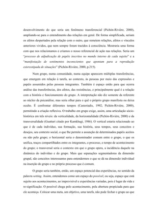 desenvolvimento do que seria um fenômeno transferencial (Pichón-Rivière, 2000),
ampliando-se para o entendimento das relações em geral. De forma simplificada, seriam
os afetos despertados pela relação com o outro, que remetem relações, afetos e vínculos
anteriores vividos, que nem sempre foram trazidos à consciência. Mostraria uma forma
com que nos relacionamos e criamos o nosso referencial de ação nas relações. Seria um
“processo de adjudicação de papéis inscritos no mundo interno de cada sujeito” e a
“manifestação de sentimentos inconscientes que apontam para a reprodução
estereotipada de situações” (Pichón-Rivière, 2000, p.215).
Num grupo, numa comunidade, numa equipe aparecem múltiplas transferências,
que emergem em relação à tarefa, ao contexto, às pessoas por meio das expressões e
papéis assumidos pelas pessoas integrantes. Também é espaço então para que ocorra
análise das transferências, dos afetos, das resistências, e principalmente qual é a relação
com a história e funcionamento do grupo. A interpretação não diz somente da referente
ao núcleo da psicanálise, mas seria olhar para o quê o próprio grupo manifesta ou deixa
oculto. É confrontar diferentes tempos (Castoriadis, 1992; Pichón-Rivière, 2000),
permitindo a criação reflexiva. O trabalho em grupo exige, assim, uma articulação sócio-
histórica em três níveis: da verticalidade, da horizontalidade (Pichón-Rivière, 2000) e da
transversalidade (Guattari citado por Kamkhagi, 1986). O vertical estaria relacionado ao
que é de cada indivíduo, sua formação, sua história, seus tempos, seus conceitos e
desejos, seu contexto social, o que lhe permite a assunção de determinados papéis aceitos
ou não pelo grupo; o horizontal seria o denominador comum entre o grupo, o que os
unifica, traços compartilhados entre os integrantes, o processo, o tempo de acontecimento
do grupo; o transversal seria o contexto em que o grupo opera, a incidência daquele na
dinâmica do indivíduo e do grupo. Mais que separações segmentadoras da dimensão
grupal, são conceitos interessantes para entendermos o que se dá na dimensão individual
na inserção do grupo e no próprio processo que é comum.
O grupo seria também, então, um espaço potencial das experiências, no sentido da
palavra setting. Assim, entendemos como um espaço do possível, ou seja, espaço que está
sujeito aos acontecimentos, ao imprevisível e experiências variadas, pois é lugar da vida e
re-significação. O possível chega pelo acontecimento, pela abertura propiciada para que
ele aconteça. Colocar uma meta, um objetivo, uma tarefa, não pode fechar o grupo ao que
 