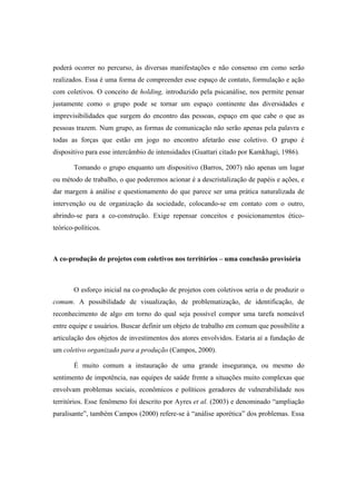 poderá ocorrer no percurso, às diversas manifestações e não consenso em como serão
realizados. Essa é uma forma de compreender esse espaço de contato, formulação e ação
com coletivos. O conceito de holding, introduzido pela psicanálise, nos permite pensar
justamente como o grupo pode se tornar um espaço continente das diversidades e
imprevisibilidades que surgem do encontro das pessoas, espaço em que cabe o que as
pessoas trazem. Num grupo, as formas de comunicação não serão apenas pela palavra e
todas as forças que estão em jogo no encontro afetarão esse coletivo. O grupo é
dispositivo para esse intercâmbio de intensidades (Guattari citado por Kamkhagi, 1986).
Tomando o grupo enquanto um dispositivo (Barros, 2007) não apenas um lugar
ou método de trabalho, o que poderemos acionar é a descristalização de papéis e ações, e
dar margem à análise e questionamento do que parece ser uma prática naturalizada de
intervenção ou de organização da sociedade, colocando-se em contato com o outro,
abrindo-se para a co-construção. Exige repensar conceitos e posicionamentos ético-
teórico-políticos.
A co-produção de projetos com coletivos nos territórios – uma conclusão provisória
O esforço inicial na co-produção de projetos com coletivos seria o de produzir o
comum. A possibilidade de visualização, de problematização, de identificação, de
reconhecimento de algo em torno do qual seja possível compor uma tarefa nomeável
entre equipe e usuários. Buscar definir um objeto de trabalho em comum que possibilite a
articulação dos objetos de investimentos dos atores envolvidos. Estaria aí a fundação de
um coletivo organizado para a produção (Campos, 2000).
É muito comum a instauração de uma grande insegurança, ou mesmo do
sentimento de impotência, nas equipes de saúde frente a situações muito complexas que
envolvam problemas sociais, econômicos e políticos geradores de vulnerabilidade nos
territórios. Esse fenômeno foi descrito por Ayres et al. (2003) e denominado “ampliação
paralisante”, também Campos (2000) refere-se à “análise aporética” dos problemas. Essa
 