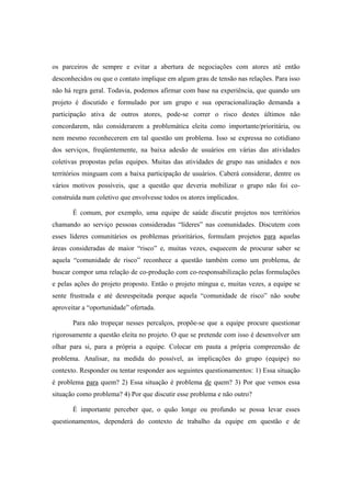 os parceiros de sempre e evitar a abertura de negociações com atores até então
desconhecidos ou que o contato implique em algum grau de tensão nas relações. Para isso
não há regra geral. Todavia, podemos afirmar com base na experiência, que quando um
projeto é discutido e formulado por um grupo e sua operacionalização demanda a
participação ativa de outros atores, pode-se correr o risco destes últimos não
concordarem, não considerarem a problemática eleita como importante/prioritária, ou
nem mesmo reconhecerem em tal questão um problema. Isso se expressa no cotidiano
dos serviços, freqüentemente, na baixa adesão de usuários em várias das atividades
coletivas propostas pelas equipes. Muitas das atividades de grupo nas unidades e nos
territórios minguam com a baixa participação de usuários. Caberá considerar, dentre os
vários motivos possíveis, que a questão que deveria mobilizar o grupo não foi co-
construída num coletivo que envolvesse todos os atores implicados.
É comum, por exemplo, uma equipe de saúde discutir projetos nos territórios
chamando ao serviço pessoas consideradas “líderes” nas comunidades. Discutem com
esses líderes comunitários os problemas prioritários, formulam projetos para aquelas
áreas consideradas de maior “risco” e, muitas vezes, esquecem de procurar saber se
aquela “comunidade de risco” reconhece a questão também como um problema, de
buscar compor uma relação de co-produção com co-responsabilização pelas formulações
e pelas ações do projeto proposto. Então o projeto míngua e, muitas vezes, a equipe se
sente frustrada e até desrespeitada porque aquela “comunidade de risco” não soube
aproveitar a “oportunidade” ofertada.
Para não tropeçar nesses percalços, propõe-se que a equipe procure questionar
rigorosamente a questão eleita no projeto. O que se pretende com isso é desenvolver um
olhar para si, para a própria a equipe. Colocar em pauta a própria compreensão de
problema. Analisar, na medida do possível, as implicações do grupo (equipe) no
contexto. Responder ou tentar responder aos seguintes questionamentos: 1) Essa situação
é problema para quem? 2) Essa situação é problema de quem? 3) Por que vemos essa
situação como problema? 4) Por que discutir esse problema e não outro?
É importante perceber que, o quão longe ou profundo se possa levar esses
questionamentos, dependerá do contexto de trabalho da equipe em questão e de
 