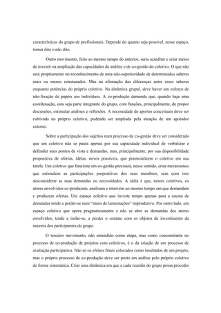 características do grupo de profissionais. Depende do quanto seja possível, nesse espaço,
tornar dito o não dito.
Outro movimento, feito ao mesmo tempo do anterior, seria acreditar e criar meios
de investir na ampliação das capacidades de análise e de co-gestão do coletivo. O que não
está propriamente no reconhecimento de uma não-superioridade de determinados saberes
mais ou menos estruturados. Mas na afirmação das diferenças entre esses saberes
enquanto potências do próprio coletivo. Na dinâmica grupal, deve haver um esforço de
não-fixação de papéis aos indivíduos. A co-produção demanda que, quando haja uma
coordenação, esta seja parte integrante do grupo, com funções, principalmente, de propor
discussões, estimular análises e reflexões. A necessidade de aportes conceituais deve ser
cultivada no próprio coletivo, podendo ser ampliada pela atuação de um apoiador
externo.
Sobre a participação dos sujeitos num processo de co-gestão deve ser considerado
que um coletivo não se pauta apenas por sua capacidade individual de verbalizar e
defender seus pontos de vista e demandas, mas, principalmente, por sua disponibilidade
propositiva de ofertas, idéias, novos possíveis, que potencializem o coletivo em sua
tarefa. Um coletivo que funcione em co-gestão precisará, nesse sentido, criar mecanismos
que estimulem as participações propositivas dos seus membros, sem com isso
desconsiderar as suas demandas ou necessidades. A idéia é que, nestes coletivos, os
atores envolvidos co-produzem, analisam e intervém ao mesmo tempo em que demandam
e produzem ofertas. Um espaço coletivo que investe tempo apenas para a escuta de
demandas tende a perder-se num “muro de lamentações” improdutivo. Por outro lado, um
espaço coletivo que opera pragmaticamente e não se abre as demandas dos atores
envolvidos, tende a isolar-se, a perder o contato com os objetos de investimento da
maioria dos participantes do grupo.
O terceiro movimento, não entendido como etapa, mas como concomitante no
processo de co-produção de projetos com coletivos, é o da criação de um processo de
avaliação participativa. Não só os efeitos finais colocados como resultados de um projeto,
mas o próprio processo de co-produção deve ser posto em análise pelo próprio coletivo
de forma sistemática. Criar uma dinâmica em que a cada reunião do grupo possa proceder
 