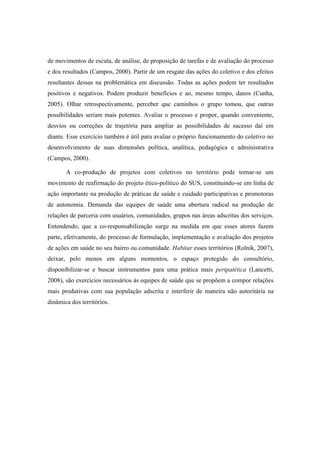 de movimentos de escuta, de análise, de proposição de tarefas e de avaliação do processo
e dos resultados (Campos, 2000). Partir de um resgate das ações do coletivo e dos efeitos
resultantes dessas na problemática em discussão. Todas as ações podem ter resultados
positivos e negativos. Podem produzir benefícios e ao, mesmo tempo, danos (Cunha,
2005). Olhar retrospectivamente, perceber que caminhos o grupo tomou, que outras
possibilidades seriam mais potentes. Avaliar o processo e propor, quando conveniente,
desvios ou correções de trajetória para ampliar as possibilidades de sucesso daí em
diante. Esse exercício também é útil para avaliar o próprio funcionamento do coletivo no
desenvolvimento de suas dimensões política, analítica, pedagógica e administrativa
(Campos, 2000).
A co-produção de projetos com coletivos no território pode tornar-se um
movimento de reafirmação do projeto ético-político do SUS, constituindo-se em linha de
ação importante na produção de práticas de saúde e cuidado participativas e promotoras
de autonomia. Demanda das equipes de saúde uma abertura radical na produção de
relações de parceria com usuários, comunidades, grupos nas áreas adscritas dos serviços.
Entendendo, que a co-responsabilização surge na medida em que esses atores fazem
parte, efetivamente, do processo de formulação, implementação e avaliação dos projetos
de ações em saúde no seu bairro ou comunidade. Habitar esses territórios (Rolnik, 2007),
deixar, pelo menos em alguns momentos, o espaço protegido do consultório,
disponibilizar-se e buscar instrumentos para uma prática mais peripatética (Lancetti,
2008), são exercícios necessários às equipes de saúde que se propõem a compor relações
mais produtivas com sua população adscrita e interferir de maneira não autoritária na
dinâmica dos territórios.
 
