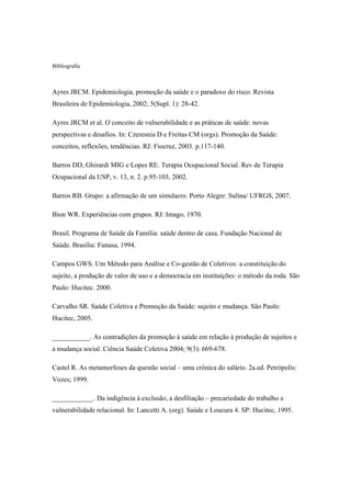 Bibliografia
Ayres JRCM. Epidemiologia, promoção da saúde e o paradoxo do risco. Revista
Brasileira de Epidemiologia, 2002; 5(Supl. 1): 28-42.
Ayres JRCM et al. O conceito de vulnerabilidade e as práticas de saúde: novas
perspectivas e desafios. In: Czeresnia D e Freitas CM (orgs). Promoção da Saúde:
conceitos, reflexões, tendências. RJ: Fiocruz, 2003. p.117-140.
Barros DD, Ghirardi MIG e Lopes RE. Terapia Ocupacional Social. Rev de Terapia
Ocupacional da USP, v. 13, n. 2. p.95-103, 2002.
Barros RB. Grupo: a afirmação de um simulacro. Porto Alegre: Sulina/ UFRGS, 2007.
Bion WR. Experiências com grupos. RJ: Imago, 1970.
Brasil. Programa de Saúde da Família: saúde dentro de casa. Fundação Nacional de
Saúde. Brasília: Funasa, 1994.
Campos GWS. Um Método para Análise e Co-gestão de Coletivos: a constituição do
sujeito, a produção de valor de uso e a democracia em instituições: o método da roda. São
Paulo: Hucitec. 2000.
Carvalho SR. Saúde Coletiva e Promoção da Saúde: sujeito e mudança. São Paulo:
Hucitec, 2005.
___________. As contradições da promoção à saúde em relação à produção de sujeitos e
a mudança social. Ciência Saúde Coletiva 2004; 9(3): 669-678.
Castel R. As metamorfoses da questão social – uma crônica do salário. 2a.ed. Petrópolis:
Vozes; 1999.
____________. Da indigência à exclusão, a desfiliação – precariedade do trabalho e
vulnerabilidade relacional. In: Lancetti A. (org). Saúde e Loucura 4. SP: Hucitec, 1995.
 