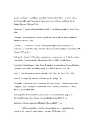 Castiel LD. Dédalo e os dédalos: identidade cultural, subjetividade e os riscos saúde,
In: Czeresnia D (org). Promoção da Saúde: conceitos, reflexões, tendência. Rio de
Janeiro: Fiocruz; 2003. pp.79-96.
Castoriadis C. As encruzilhadas do labirinto III: O mundo fragmentado. RJ: Paz e Terra,
1992.
Cunha GT. A Construção da Clínica Ampliada na Atenção Básica. Saúde em Debate.
São Paulo: Hucitec. 2005.
Czeresnia D. O conceito de saúde e a diferença entre prevenção e promoção. In:
Czeresnia D e Freitas CM (orgs). Promoção da saúde: conceito, reflexões, tendências. RJ:
Fiocruz; 2003. p. 9-53.
Deleuze G. e Guattari F. Mil platôs - capitalismo e esquizofrenia, vol. 1. Aurélio Guerra
Neto e Célia Pinto Costa(trads). Rio de janeiro: Ed. 34, 1995. Coleção Trans.
Foucault M. Microfísica do Poder. 21ªed. Tradução e Organização de Roberto Machado:
Com base em textos de Michel Foucault [1979]. Rio de Janeiro: Graal. 2005.
Freire P. Educação como prática da liberdade. 1967. 27ªed. RJ: Paz e Terra, 2003.
Freud S. Psicologia das massas e análise do ego. RJ: Imago, 1967.
Furlan PG. Veredas no território: análise da prática de Agentes Comunitários de Saúde.
Campinas, 2008. Dissertação (Mestrado em Saúde Coletiva). Faculdade de Ciências
Médicas, UNICAMP, 2008.
Kamkhagi VR. Horizontalidade, verticalidade e transversalidade em grupos. In:
Baremblitt G (org). Grupos: teoria e técnica. RJ: Ed. Graal, 1986. 2ª ed.
Lancetti A. Clínica peripatética. São Paulo: Hucitec, 2008. 3ª ed.
_________. Clínica grupal com psicóticos: a grupalidade que os especialistas não
entendem. In: Lancetti A (org). Saúde e Loucura 4. SP: Hucitec, 1995.
 