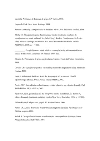 Lewin K. Problemas de dinâmica de grupo. SP: Cultrix, 1973.
Lupton D. Risk. Nova York: Routlege, 1999.
Mendes EVM (org). A Organização da Saúde no Nível Local. São Paulo: Hucitec, 1998.
Merhy EE. Planejamento como Tecnologia de Gestão: tendências e debates do
planejamento em saúde no Brasil. In: Gallo E (org). Razão e Planejamento: Reflexões
sobre Política, Estratégia e Liberdade. São Paulo: Editora Hucitec/Rio de Janeiro:
ABRASCO. 1995 pp. 117-119.
__________. O capitalismo e a saúde pública: a emergência das práticas sanitárias no
Estado de São Paulo. Campinas, SP: Papirus, 1987. 2ªed.
Moreno JL. Psicoterapia de grupo y psicodrama. México: Fondo de Cultura Económica,
1966.
Oliveira GN. O projeto terapêutico e a mudança nos modos de produzir saúde. São Paulo:
Hucitec. 2008.
Paim JS. Políticas de Saúde no Brasil. In: Rouquayrol MZ e Almeida Filho N.
Epidemiologia e Saúde. 6° Ed., Rio de Janeiro: MEDSI, 2003.
Pereira ALF. As tendências pedagógicas e a prática educativa nas ciências da saúde. Cad
Saúde Pública. 19(5):1527-34, 2003.
Petersen A. Risk, governance and the new public health. In: Petersen A e Bunton R,
editors. Foucault, health and medicine. London/New York: Routledge; 1996. p. 189-206.
Pichón-Rivière E. O processo grupal. SP: Martins Fontes, 2000.
Ramos LR. Análise da atuação do coordenador em grupos de saúde. Revista de Saúde
Pública, no prelo, 2006.
Rolnik S. Cartografia sentimental: transformações contemporâneas do desejo. Porto
Alegre: Sulina; Ed. Da UFRGS, 2007.
 