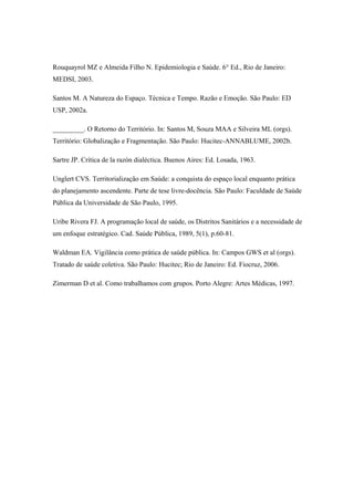 Rouquayrol MZ e Almeida Filho N. Epidemiologia e Saúde. 6° Ed., Rio de Janeiro:
MEDSI, 2003.
Santos M. A Natureza do Espaço. Técnica e Tempo. Razão e Emoção. São Paulo: ED
USP, 2002a.
_________. O Retorno do Território. In: Santos M, Souza MAA e Silveira ML (orgs).
Território: Globalização e Fragmentação. São Paulo: Hucitec-ANNABLUME, 2002b.
Sartre JP. Crítica de la razón dialéctica. Buenos Aires: Ed. Losada, 1963.
Unglert CVS. Territorialização em Saúde: a conquista do espaço local enquanto prática
do planejamento ascendente. Parte de tese livre-docência. São Paulo: Faculdade de Saúde
Pública da Universidade de São Paulo, 1995.
Uribe Rivera FJ. A programação local de saúde, os Distritos Sanitários e a necessidade de
um enfoque estratégico. Cad. Saúde Pública, 1989, 5(1), p.60-81.
Waldman EA. Vigilância como prática de saúde pública. In: Campos GWS et al (orgs).
Tratado de saúde coletiva. São Paulo: Hucitec; Rio de Janeiro: Ed. Fiocruz, 2006.
Zimerman D et al. Como trabalhamos com grupos. Porto Alegre: Artes Médicas, 1997.
 