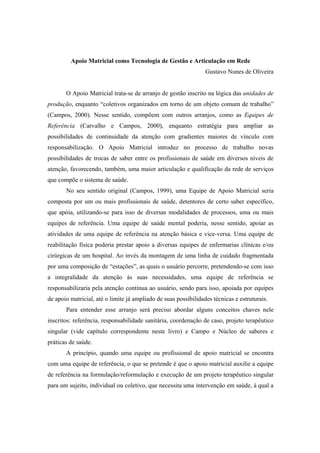 Apoio Matricial como Tecnologia de Gestão e Articulação em Rede
Gustavo Nunes de Oliveira
O Apoio Matricial trata-se de arranjo de gestão inscrito na lógica das unidades de
produção, enquanto “coletivos organizados em torno de um objeto comum de trabalho”
(Campos, 2000). Nesse sentido, compõem com outros arranjos, como as Equipes de
Referência (Carvalho e Campos, 2000), enquanto estratégia para ampliar as
possibilidades de continuidade da atenção com gradientes maiores de vínculo com
responsabilização. O Apoio Matricial introduz no processo de trabalho novas
possibilidades de trocas de saber entre os profissionais de saúde em diversos níveis de
atenção, favorecendo, também, uma maior articulação e qualificação da rede de serviços
que compõe o sistema de saúde.
No seu sentido original (Campos, 1999), uma Equipe de Apoio Matricial seria
composta por um ou mais profissionais de saúde, detentores de certo saber específico,
que apóia, utilizando-se para isso de diversas modalidades de processos, uma ou mais
equipes de referência. Uma equipe de saúde mental poderia, nesse sentido, apoiar as
atividades de uma equipe de referência na atenção básica e vice-versa. Uma equipe de
reabilitação física poderia prestar apoio a diversas equipes de enfermarias clínicas e/ou
cirúrgicas de um hospital. Ao invés da montagem de uma linha de cuidado fragmentada
por uma composição de “estações”, as quais o usuário percorre, pretendendo-se com isso
a integralidade da atenção às suas necessidades, uma equipe de referência se
responsabilizaria pela atenção contínua ao usuário, sendo para isso, apoiada por equipes
de apoio matricial, até o limite já ampliado de suas possibilidades técnicas e estruturais.
Para entender esse arranjo será preciso abordar alguns conceitos chaves nele
inscritos: referência, responsabilidade sanitária, coordenação de caso, projeto terapêutico
singular (vide capítulo correspondente neste livro) e Campo e Núcleo de saberes e
práticas de saúde.
A princípio, quando uma equipe ou profissional de apoio matricial se encontra
com uma equipe de referência, o que se pretende é que o apoio matricial auxilie a equipe
de referência na formulação/reformulação e execução de um projeto terapêutico singular
para um sujeito, individual ou coletivo, que necessita uma intervenção em saúde, à qual a
 
